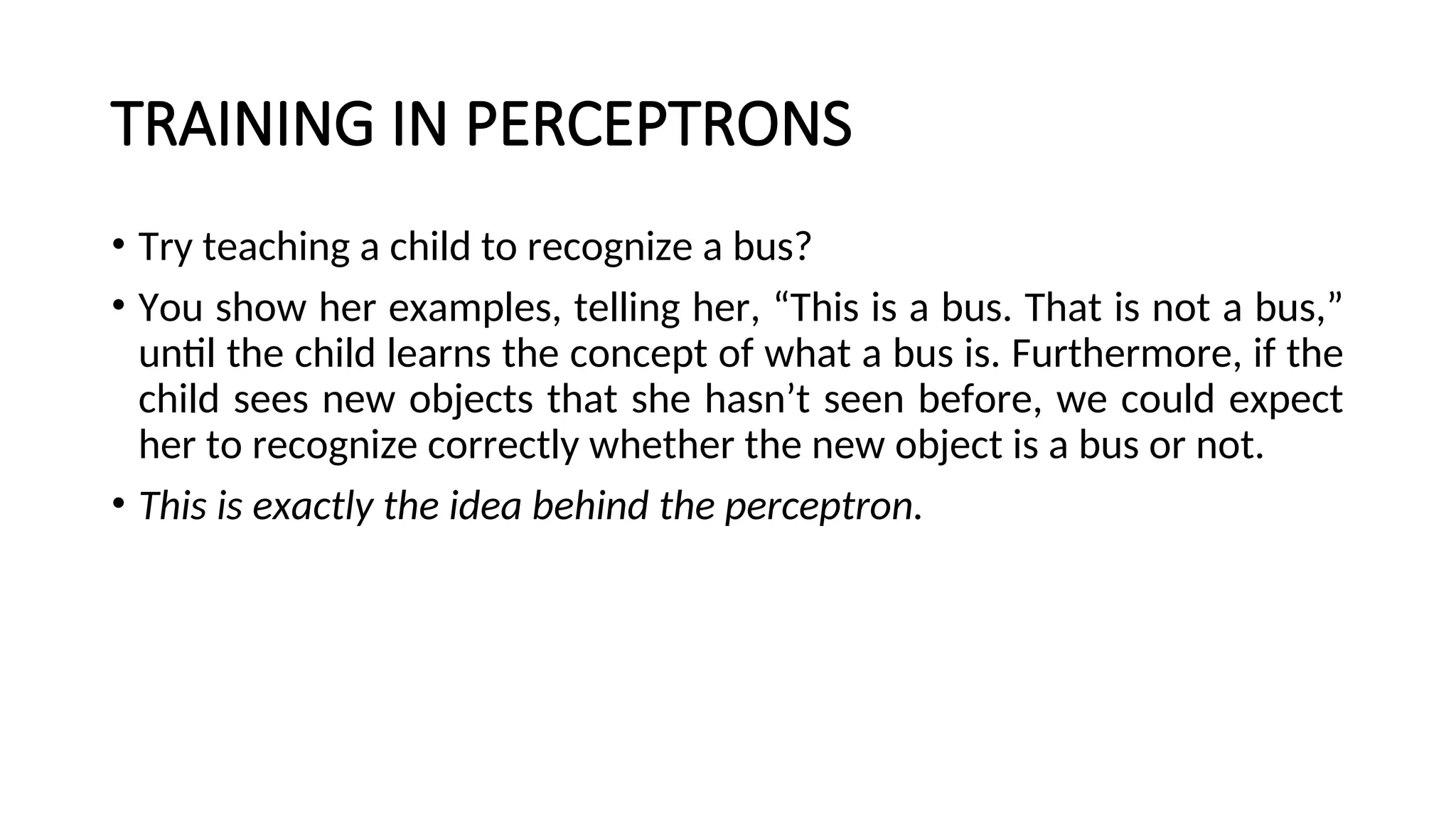 TRAINING IN PERCEPTRONS
• Try teaching a child to recognize a bus?
• You show her examples, telling her, “This is a bus. That is not a bus,”
until the child learns the concept of what a bus is. Furthermore, if the
child sees new objects that she hasn’t seen before, we could expect
her to recognize correctly whether the new object is a bus or not.
• This is exactly the idea behind the perceptron.
 