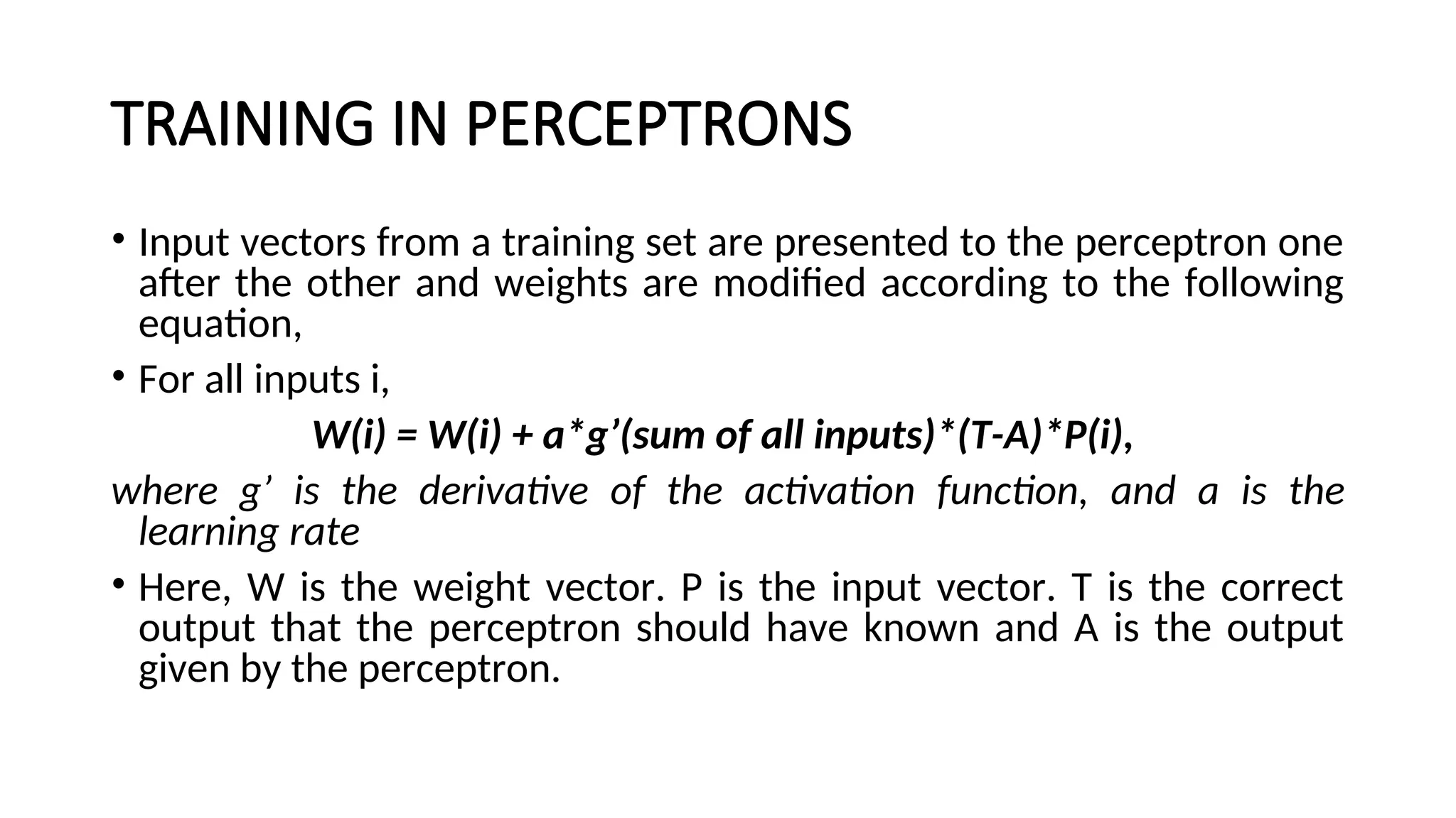 TRAINING IN PERCEPTRONS
• Input vectors from a training set are presented to the perceptron one
after the other and weights are modified according to the following
equation,
• For all inputs i,
W(i) = W(i) + a*g’(sum of all inputs)*(T-A)*P(i),
where g’ is the derivative of the activation function, and a is the
learning rate
• Here, W is the weight vector. P is the input vector. T is the correct
output that the perceptron should have known and A is the output
given by the perceptron.
 