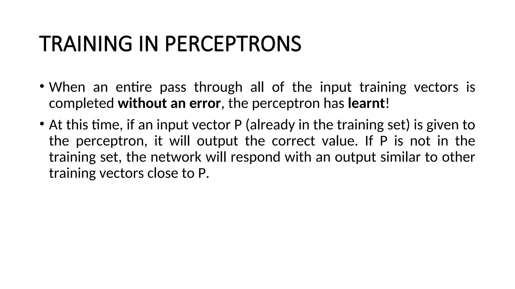TRAINING IN PERCEPTRONS
• When an entire pass through all of the input training vectors is
completed without an error, the perceptron has learnt!
• At this time, if an input vector P (already in the training set) is given to
the perceptron, it will output the correct value. If P is not in the
training set, the network will respond with an output similar to other
training vectors close to P.
 
