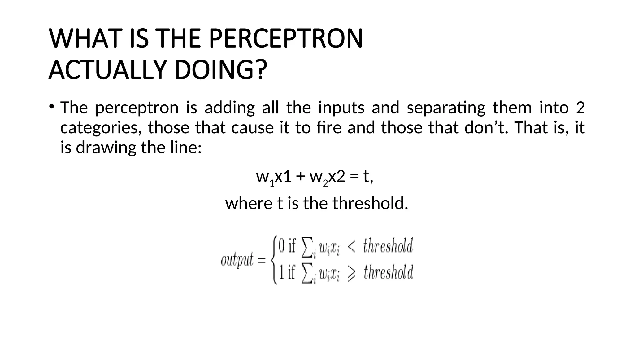 WHAT IS THE PERCEPTRON
ACTUALLY DOING?
• The perceptron is adding all the inputs and separating them into 2
categories, those that cause it to fire and those that don’t. That is, it
is drawing the line:
w1x1 + w2x2 = t,
where t is the threshold.
 