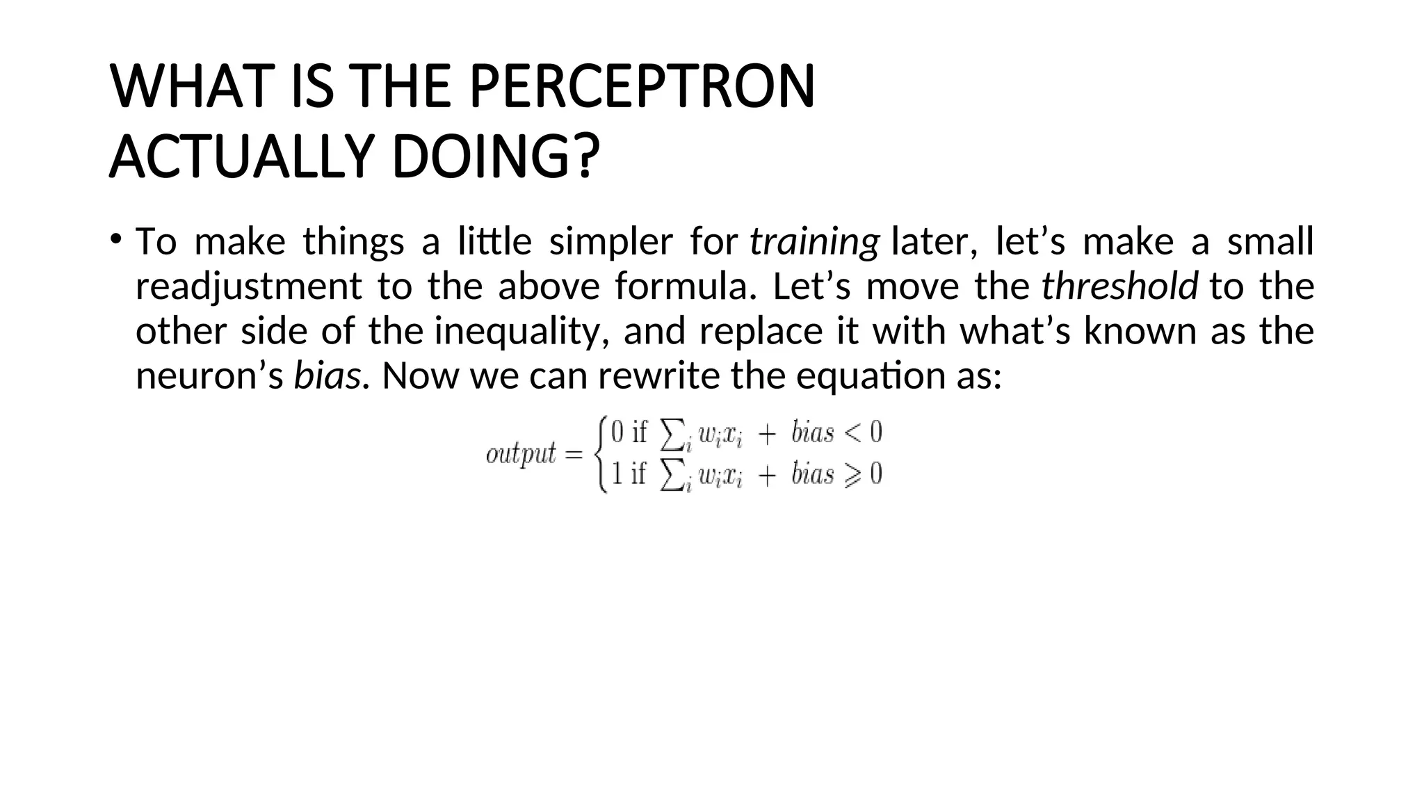 WHAT IS THE PERCEPTRON
ACTUALLY DOING?
• To make things a little simpler for training later, let’s make a small
readjustment to the above formula. Let’s move the threshold to the
other side of the inequality, and replace it with what’s known as the
neuron’s bias. Now we can rewrite the equation as:
 