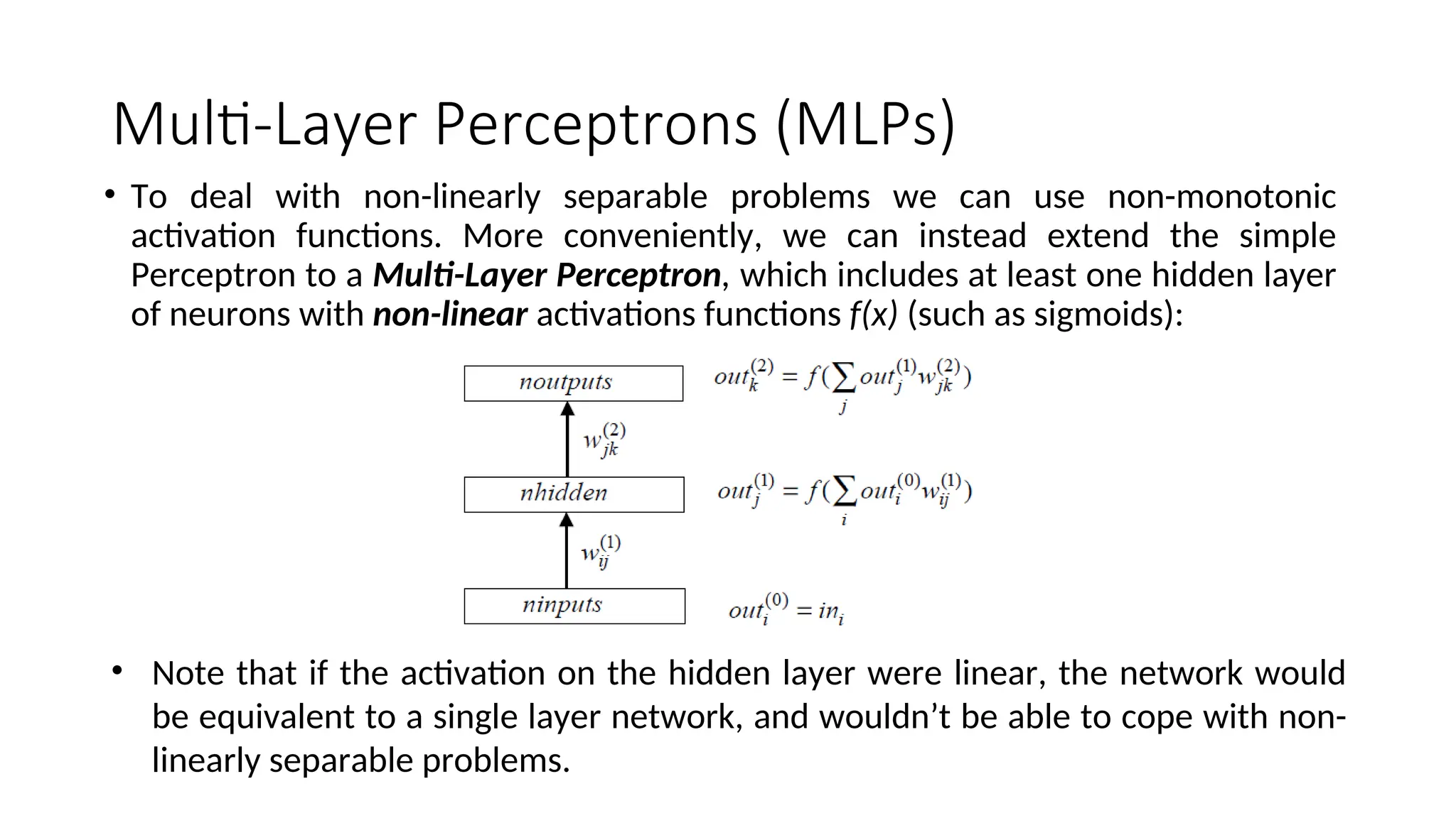 Multi-Layer Perceptrons (MLPs)
• To deal with non-linearly separable problems we can use non-monotonic
activation functions. More conveniently, we can instead extend the simple
Perceptron to a Multi-Layer Perceptron, which includes at least one hidden layer
of neurons with non-linear activations functions f(x) (such as sigmoids):
• Note that if the activation on the hidden layer were linear, the network would
be equivalent to a single layer network, and wouldn’t be able to cope with non-
linearly separable problems.
 
