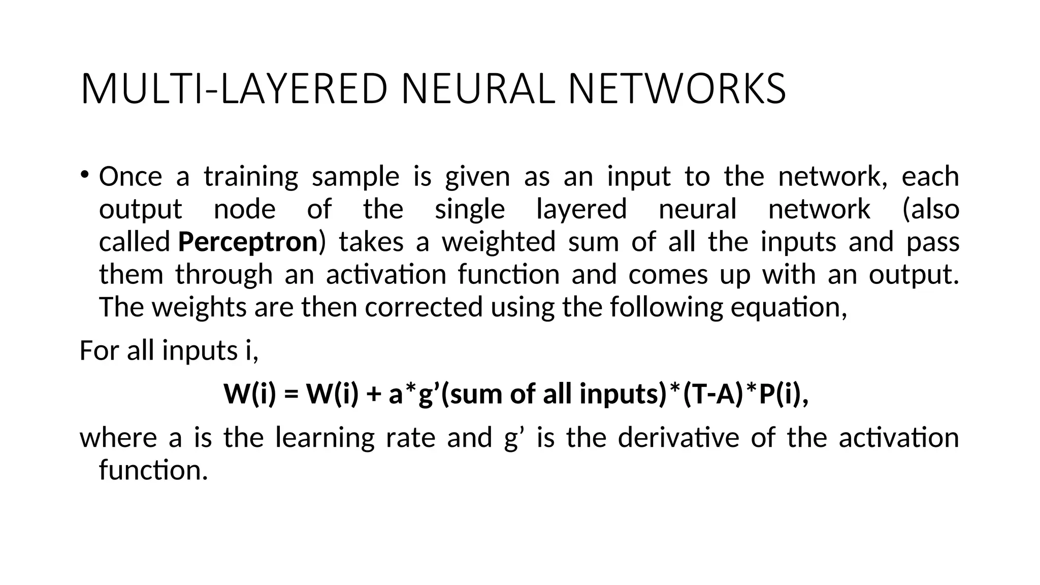 MULTI-LAYERED NEURAL NETWORKS
• Once a training sample is given as an input to the network, each
output node of the single layered neural network (also
called Perceptron) takes a weighted sum of all the inputs and pass
them through an activation function and comes up with an output.
The weights are then corrected using the following equation,
For all inputs i,
W(i) = W(i) + a*g’(sum of all inputs)*(T-A)*P(i),
where a is the learning rate and g’ is the derivative of the activation
function.
 