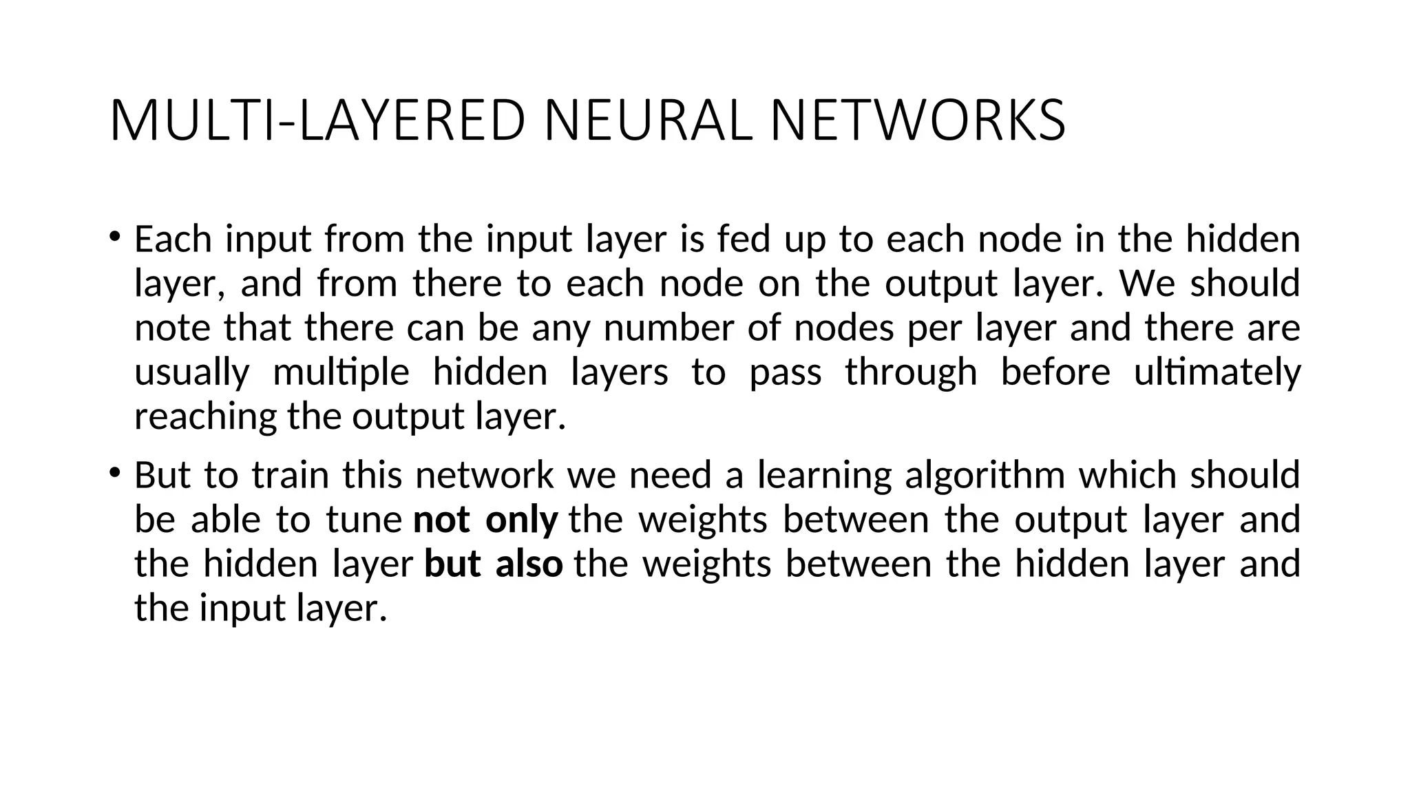 MULTI-LAYERED NEURAL NETWORKS
• Each input from the input layer is fed up to each node in the hidden
layer, and from there to each node on the output layer. We should
note that there can be any number of nodes per layer and there are
usually multiple hidden layers to pass through before ultimately
reaching the output layer.
• But to train this network we need a learning algorithm which should
be able to tune not only the weights between the output layer and
the hidden layer but also the weights between the hidden layer and
the input layer.
 