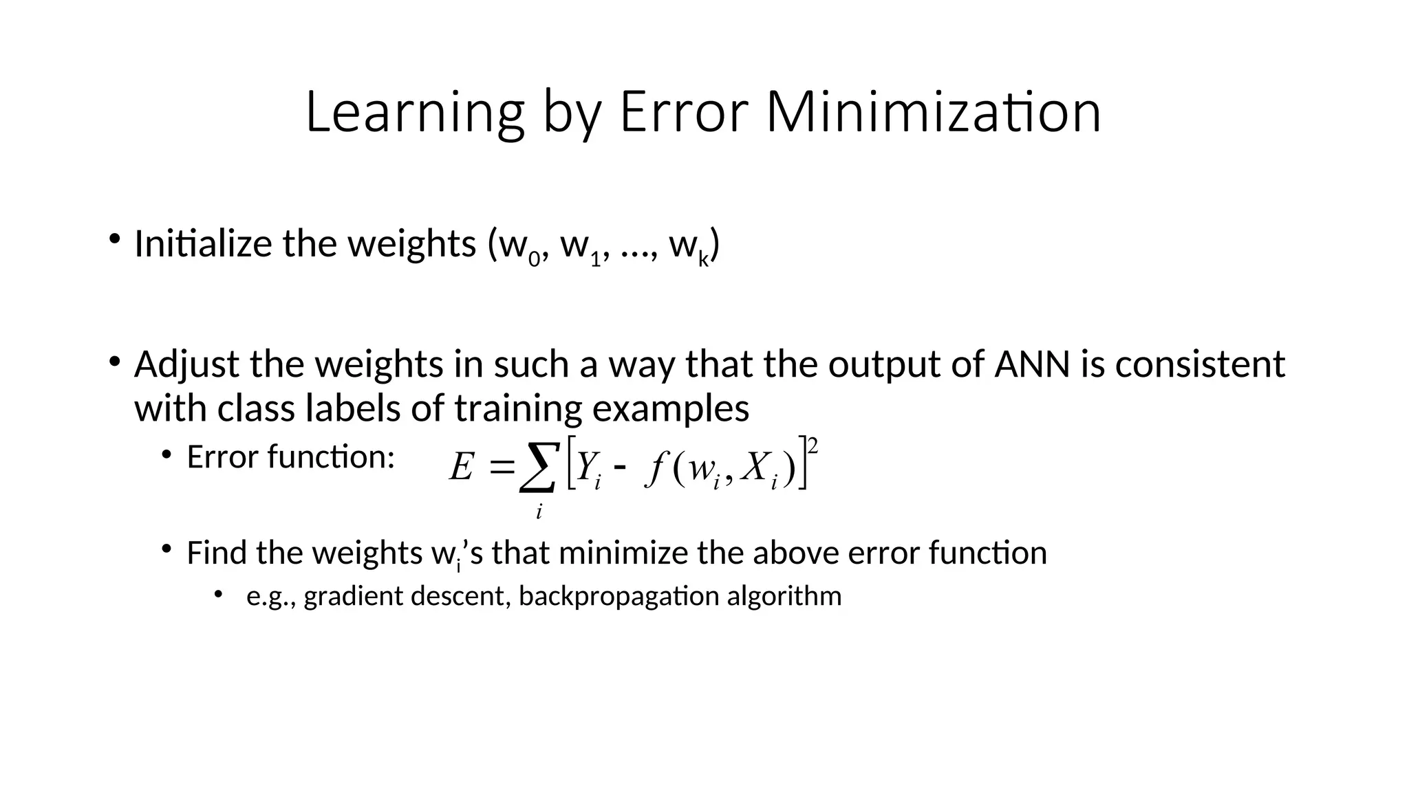 Learning by Error Minimization
• Initialize the weights (w0, w1, …, wk)
• Adjust the weights in such a way that the output of ANN is consistent
with class labels of training examples
• Error function:
• Find the weights wi’s that minimize the above error function
• e.g., gradient descent, backpropagation algorithm
 2
)
,
(
 

i
i
i
i X
w
f
Y
E
 