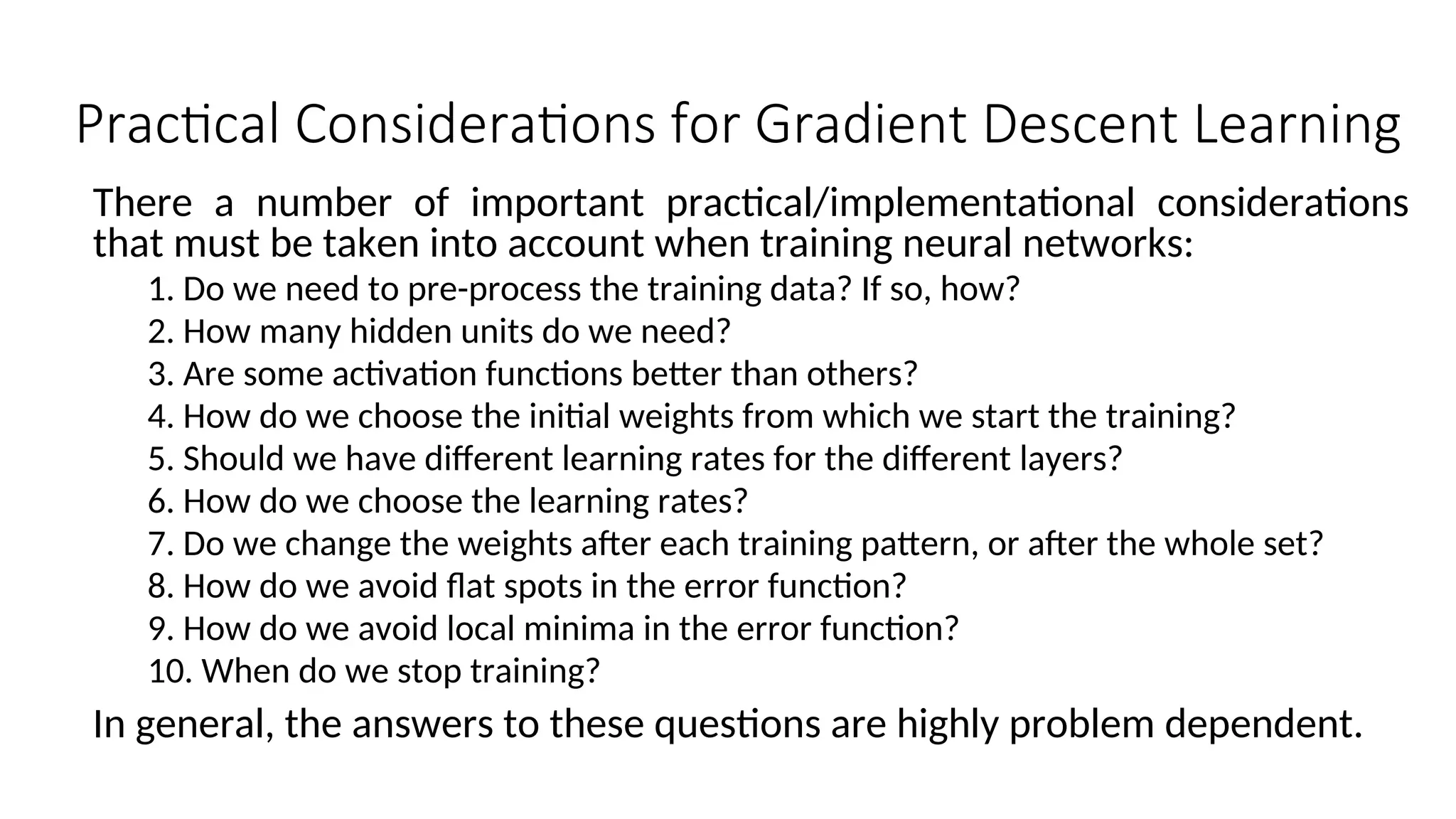 Practical Considerations for Gradient Descent Learning
There a number of important practical/implementational considerations
that must be taken into account when training neural networks:
1. Do we need to pre-process the training data? If so, how?
2. How many hidden units do we need?
3. Are some activation functions better than others?
4. How do we choose the initial weights from which we start the training?
5. Should we have different learning rates for the different layers?
6. How do we choose the learning rates?
7. Do we change the weights after each training pattern, or after the whole set?
8. How do we avoid flat spots in the error function?
9. How do we avoid local minima in the error function?
10. When do we stop training?
In general, the answers to these questions are highly problem dependent.
 