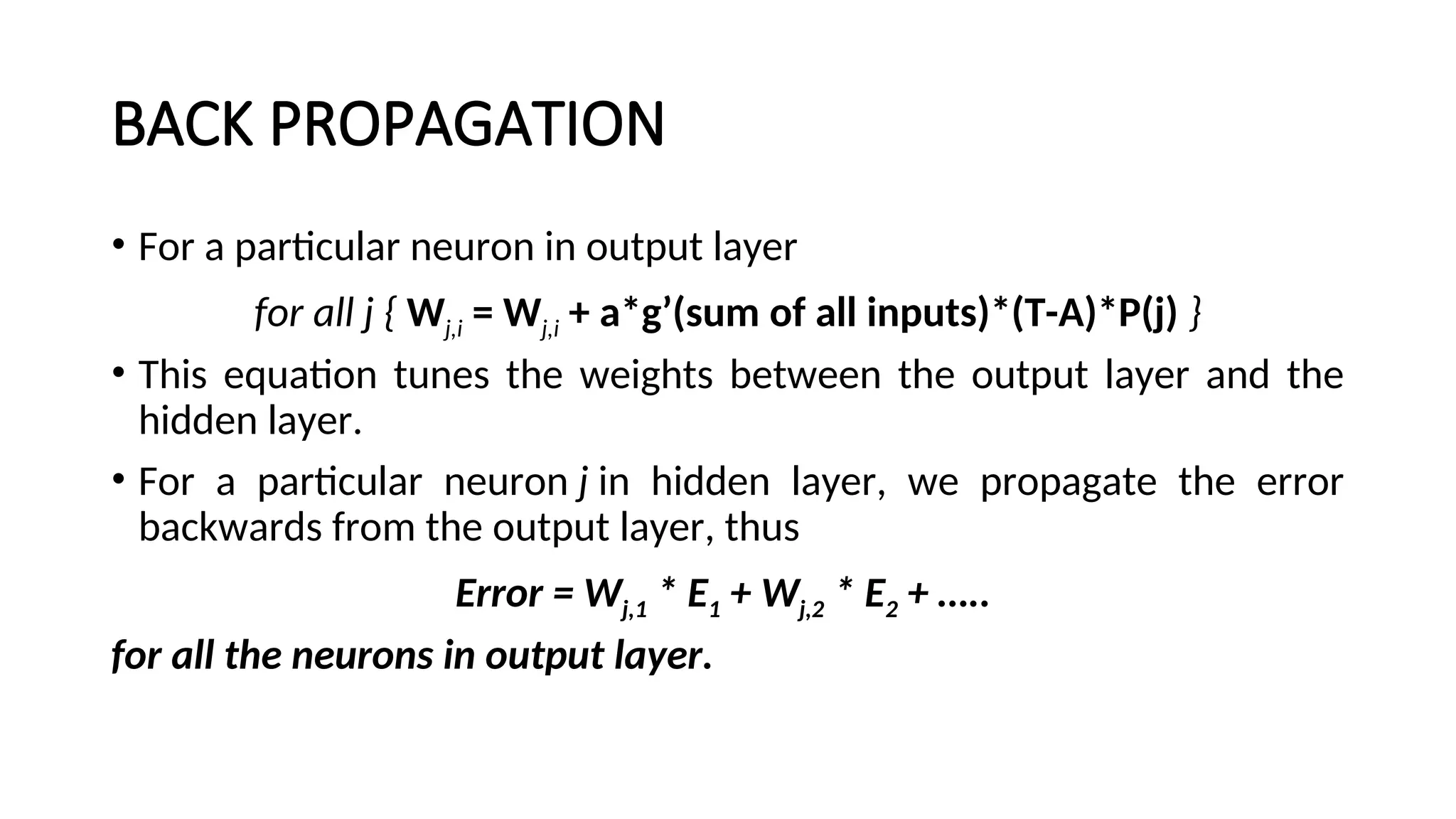 BACK PROPAGATION
• For a particular neuron in output layer
for all j { Wj,i = Wj,i + a*g’(sum of all inputs)*(T-A)*P(j) }
• This equation tunes the weights between the output layer and the
hidden layer.
• For a particular neuron j in hidden layer, we propagate the error
backwards from the output layer, thus
Error = Wj,1 * E1 + Wj,2 * E2 + …..
for all the neurons in output layer.
 