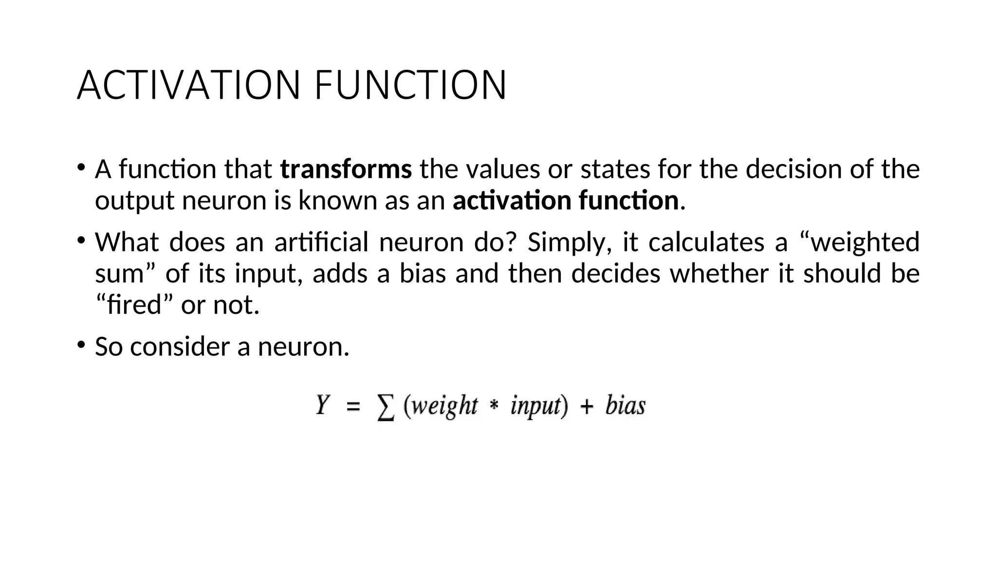 ACTIVATION FUNCTION
• A function that transforms the values or states for the decision of the
output neuron is known as an activation function.
• What does an artificial neuron do? Simply, it calculates a “weighted
sum” of its input, adds a bias and then decides whether it should be
“fired” or not.
• So consider a neuron.
 