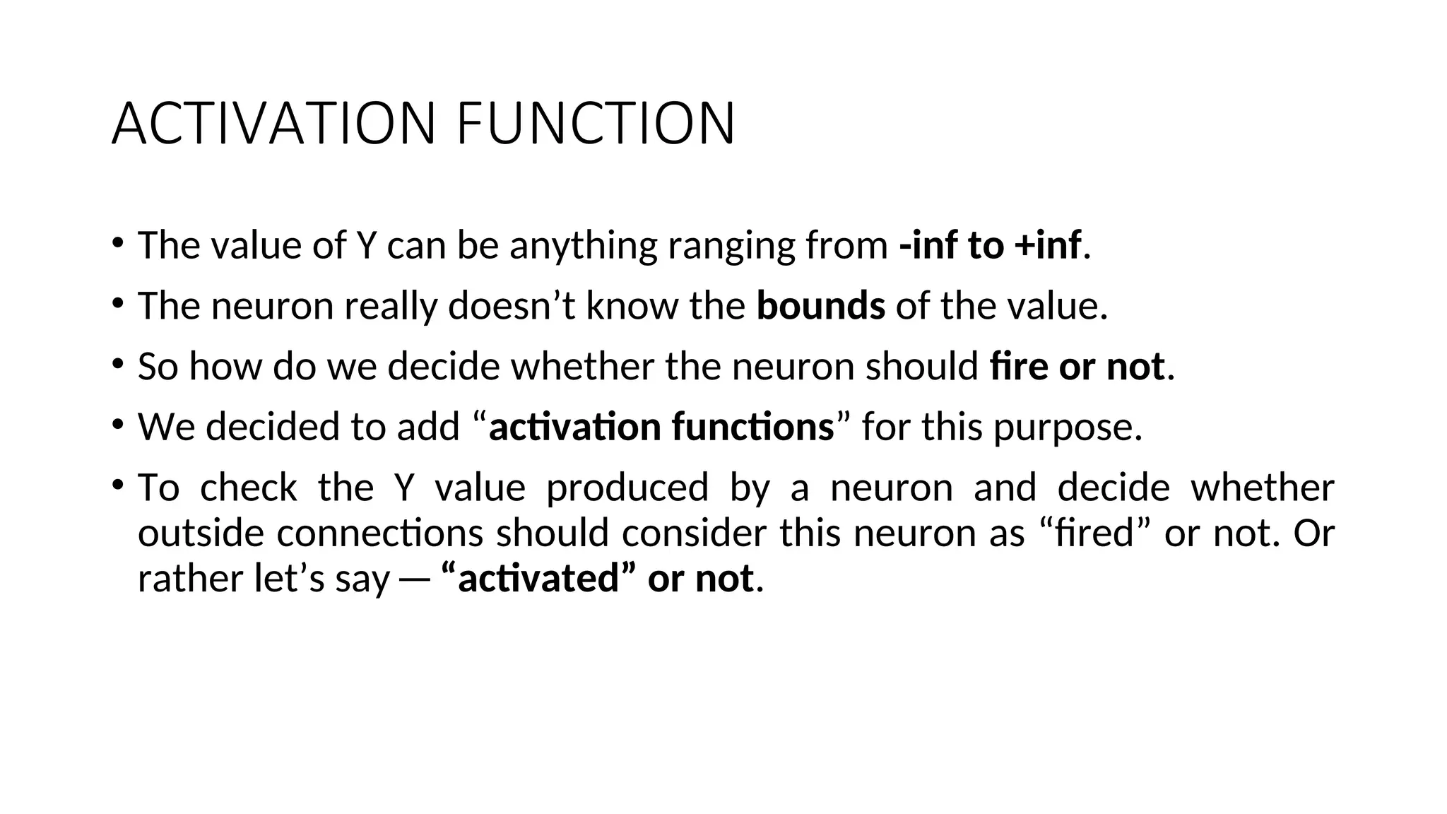 ACTIVATION FUNCTION
• The value of Y can be anything ranging from -inf to +inf.
• The neuron really doesn’t know the bounds of the value.
• So how do we decide whether the neuron should fire or not.
• We decided to add “activation functions” for this purpose.
• To check the Y value produced by a neuron and decide whether
outside connections should consider this neuron as “fired” or not. Or
rather let’s say—“activated” or not.
 