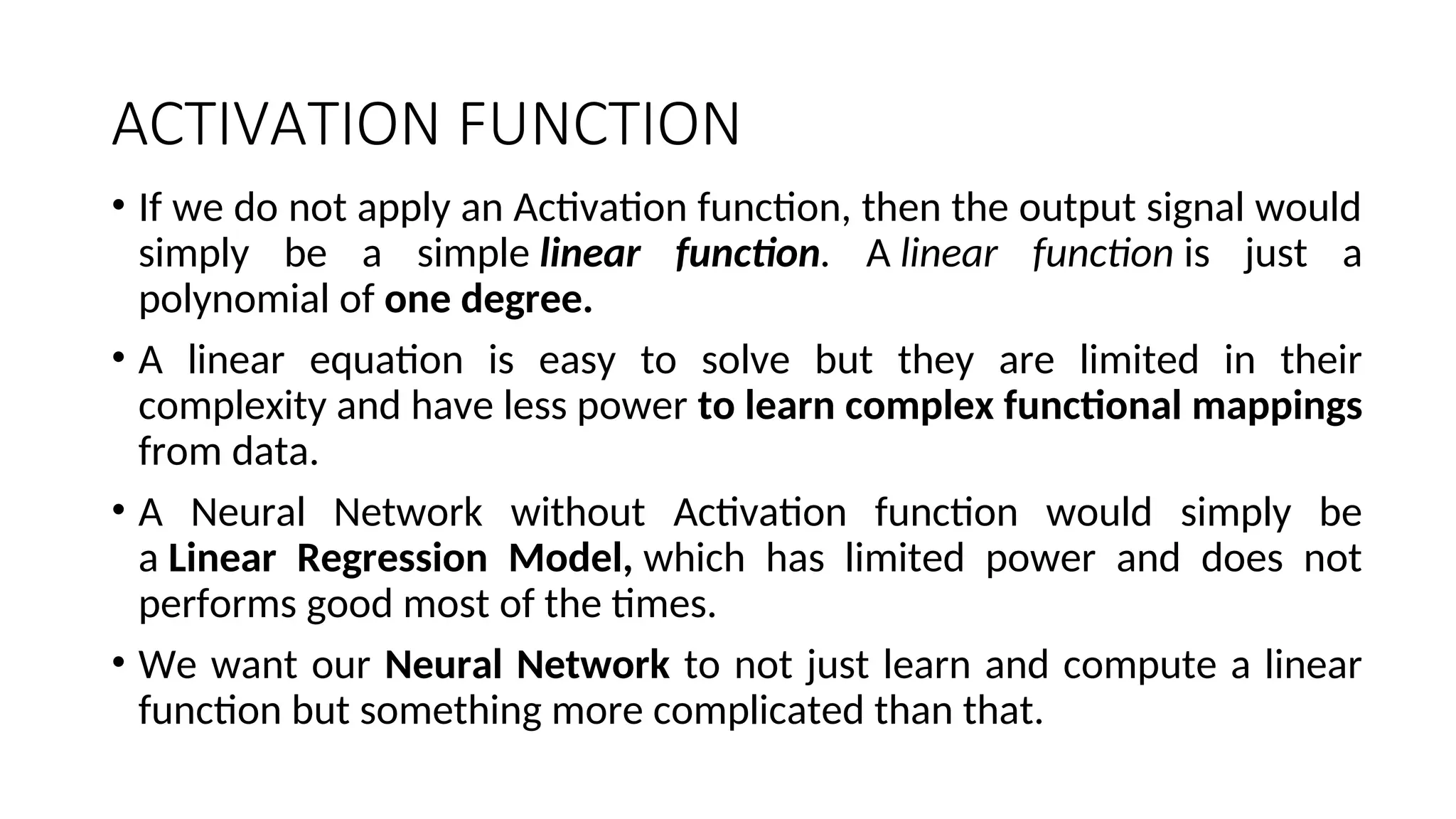 ACTIVATION FUNCTION
• If we do not apply an Activation function, then the output signal would
simply be a simple linear function. A linear function is just a
polynomial of one degree.
• A linear equation is easy to solve but they are limited in their
complexity and have less power to learn complex functional mappings
from data.
• A Neural Network without Activation function would simply be
a Linear Regression Model, which has limited power and does not
performs good most of the times.
• We want our Neural Network to not just learn and compute a linear
function but something more complicated than that.
 