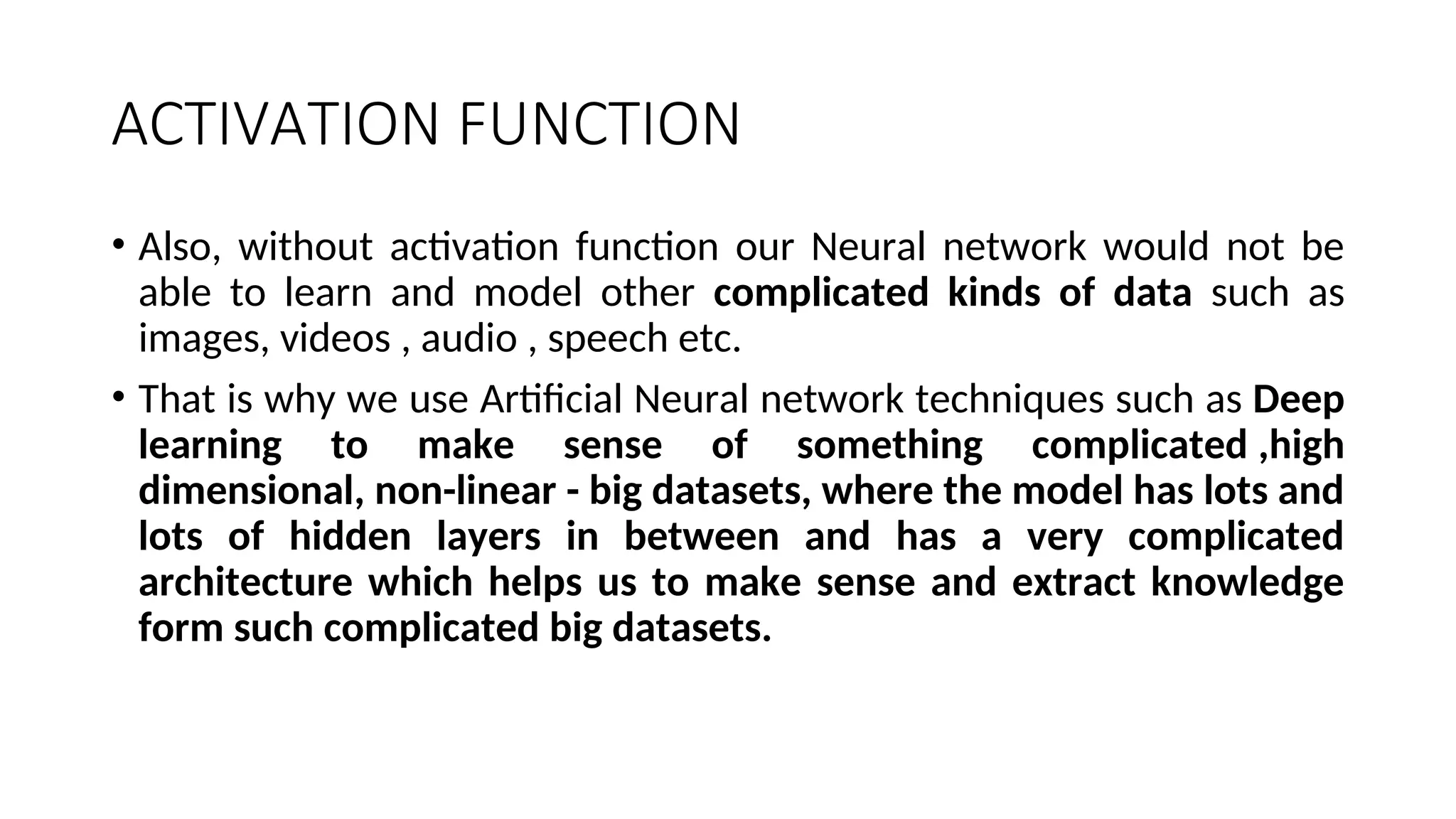 ACTIVATION FUNCTION
• Also, without activation function our Neural network would not be
able to learn and model other complicated kinds of data such as
images, videos , audio , speech etc.
• That is why we use Artificial Neural network techniques such as Deep
learning to make sense of something complicated ,high
dimensional, non-linear - big datasets, where the model has lots and
lots of hidden layers in between and has a very complicated
architecture which helps us to make sense and extract knowledge
form such complicated big datasets.
 