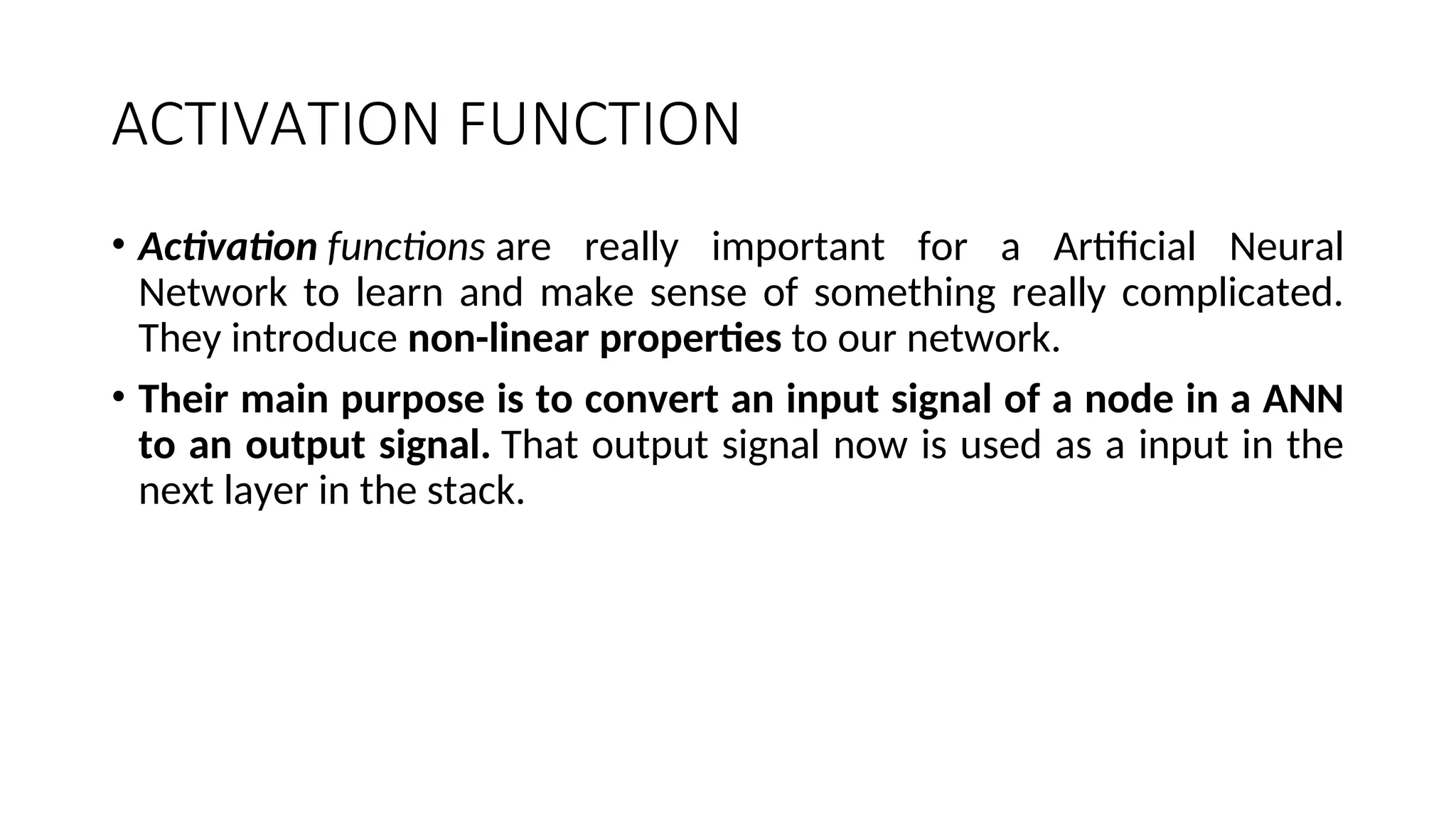 ACTIVATION FUNCTION
• Activation functions are really important for a Artificial Neural
Network to learn and make sense of something really complicated.
They introduce non-linear properties to our network.
• Their main purpose is to convert an input signal of a node in a ANN
to an output signal. That output signal now is used as a input in the
next layer in the stack.
 