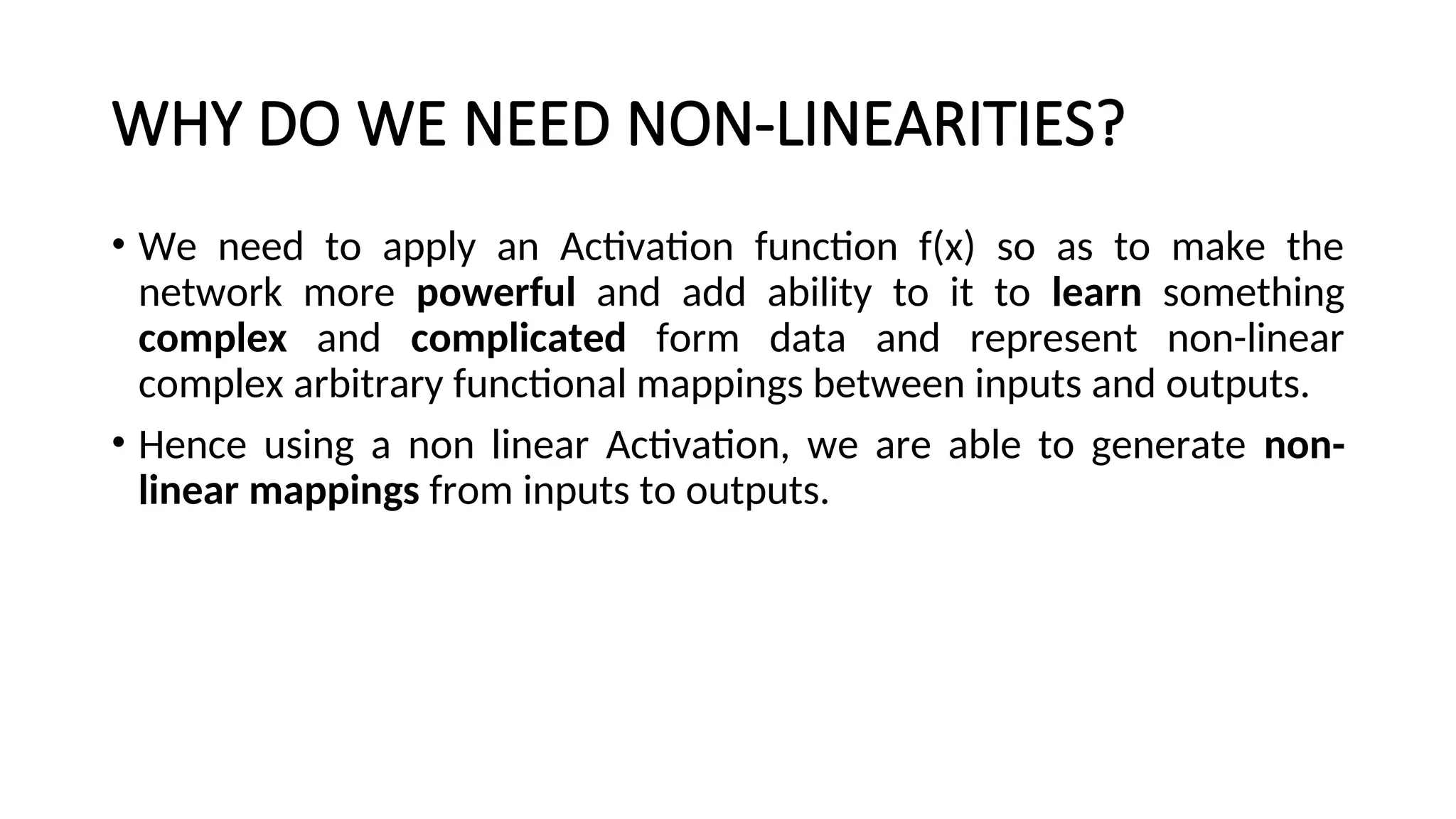 WHY DO WE NEED NON-LINEARITIES?
• We need to apply an Activation function f(x) so as to make the
network more powerful and add ability to it to learn something
complex and complicated form data and represent non-linear
complex arbitrary functional mappings between inputs and outputs.
• Hence using a non linear Activation, we are able to generate non-
linear mappings from inputs to outputs.
 