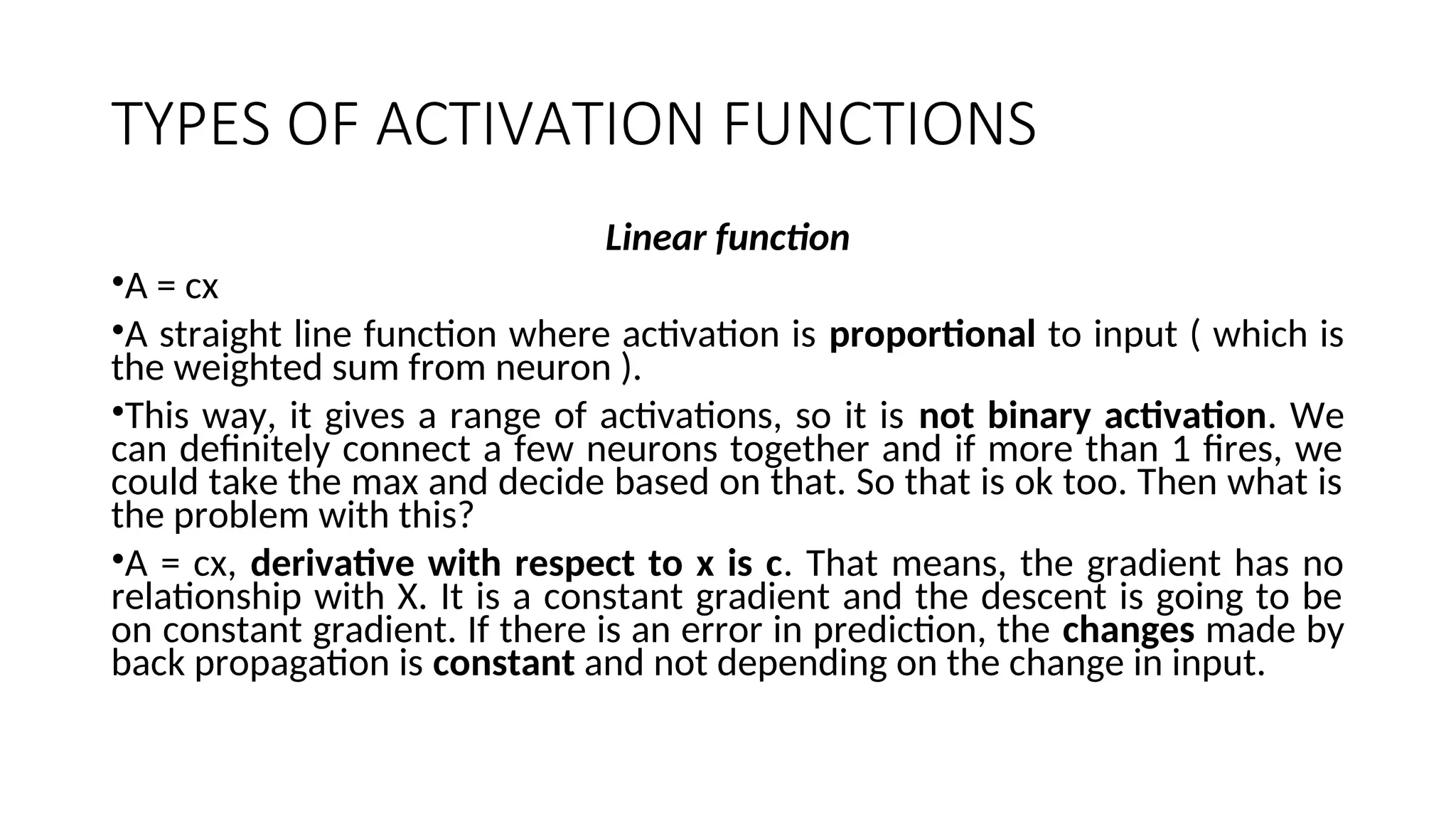 TYPES OF ACTIVATION FUNCTIONS
Linear function
•A = cx
•A straight line function where activation is proportional to input ( which is
the weighted sum from neuron ).
•This way, it gives a range of activations, so it is not binary activation. We
can definitely connect a few neurons together and if more than 1 fires, we
could take the max and decide based on that. So that is ok too. Then what is
the problem with this?
•A = cx, derivative with respect to x is c. That means, the gradient has no
relationship with X. It is a constant gradient and the descent is going to be
on constant gradient. If there is an error in prediction, the changes made by
back propagation is constant and not depending on the change in input.
 