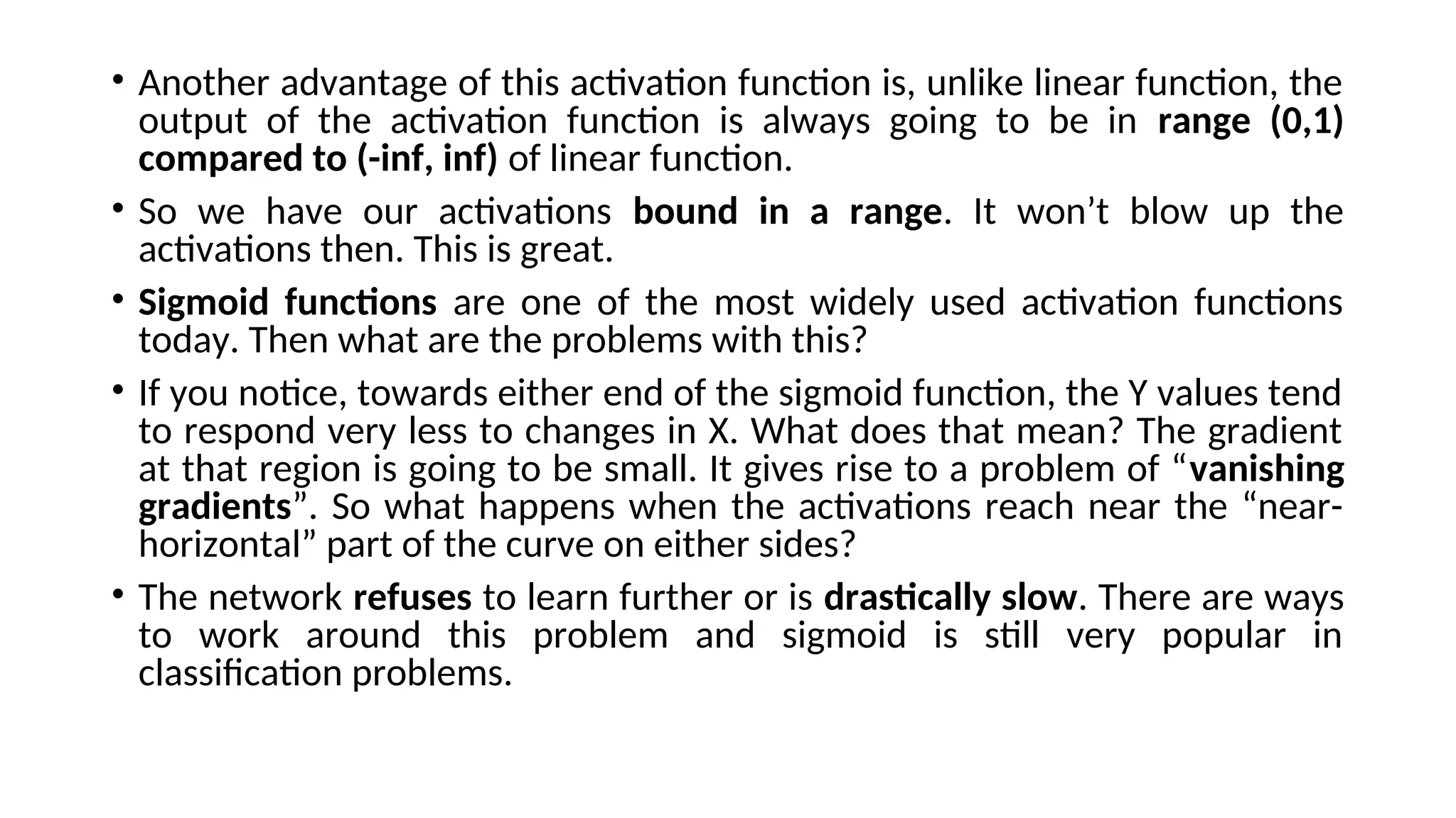 • Another advantage of this activation function is, unlike linear function, the
output of the activation function is always going to be in range (0,1)
compared to (-inf, inf) of linear function.
• So we have our activations bound in a range. It won’t blow up the
activations then. This is great.
• Sigmoid functions are one of the most widely used activation functions
today. Then what are the problems with this?
• If you notice, towards either end of the sigmoid function, the Y values tend
to respond very less to changes in X. What does that mean? The gradient
at that region is going to be small. It gives rise to a problem of “vanishing
gradients”. So what happens when the activations reach near the “near-
horizontal” part of the curve on either sides?
• The network refuses to learn further or is drastically slow. There are ways
to work around this problem and sigmoid is still very popular in
classification problems.
 