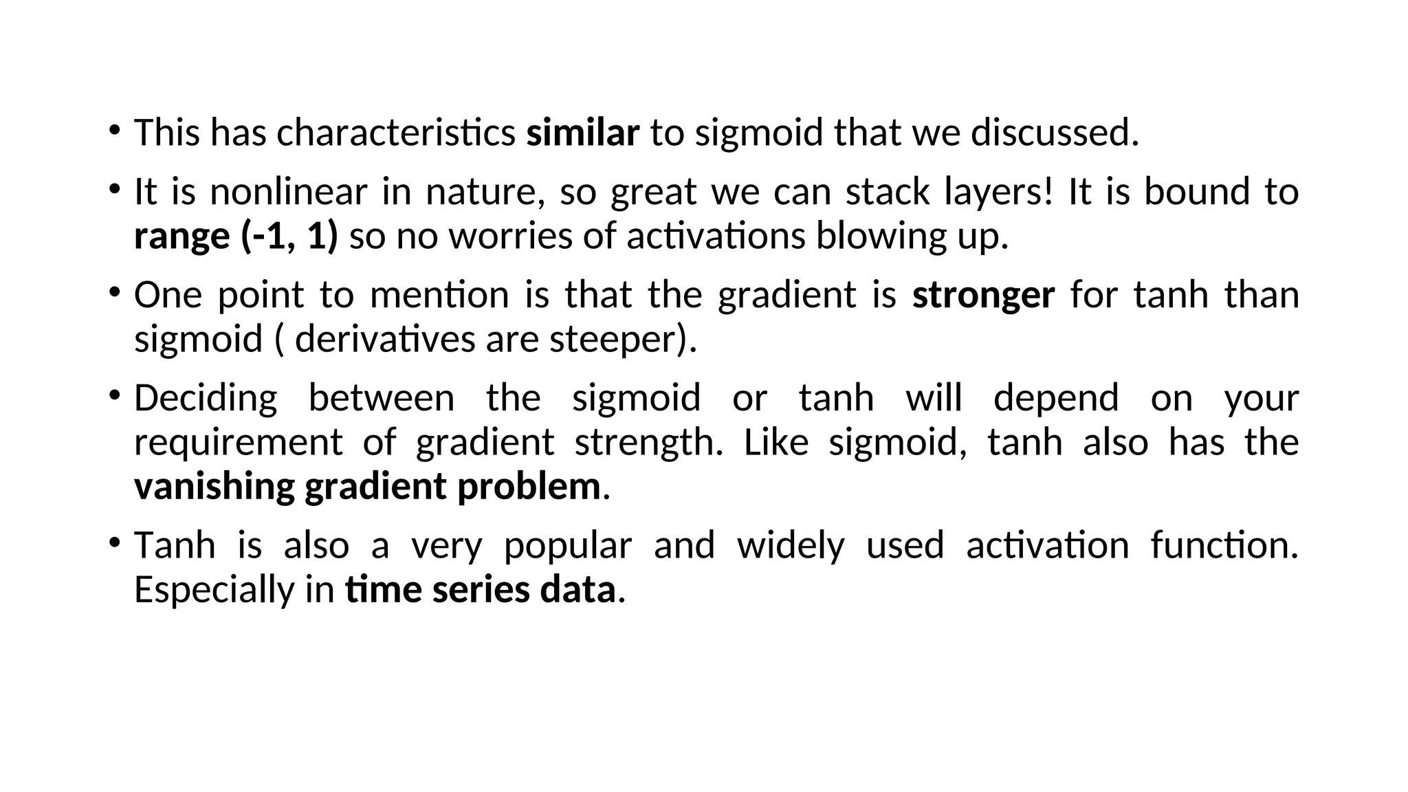 • This has characteristics similar to sigmoid that we discussed.
• It is nonlinear in nature, so great we can stack layers! It is bound to
range (-1, 1) so no worries of activations blowing up.
• One point to mention is that the gradient is stronger for tanh than
sigmoid ( derivatives are steeper).
• Deciding between the sigmoid or tanh will depend on your
requirement of gradient strength. Like sigmoid, tanh also has the
vanishing gradient problem.
• Tanh is also a very popular and widely used activation function.
Especially in time series data.
 