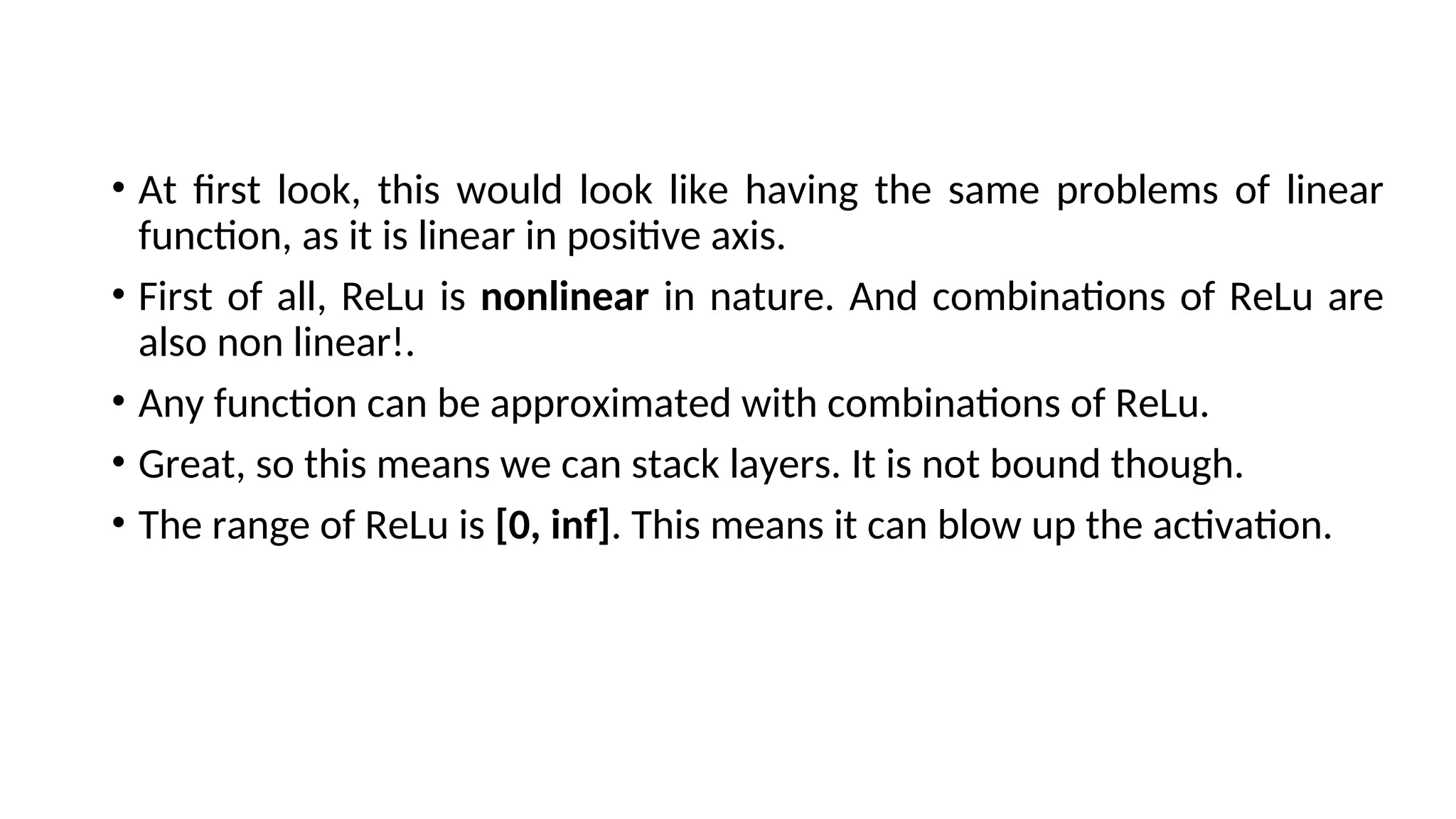 • At first look, this would look like having the same problems of linear
function, as it is linear in positive axis.
• First of all, ReLu is nonlinear in nature. And combinations of ReLu are
also non linear!.
• Any function can be approximated with combinations of ReLu.
• Great, so this means we can stack layers. It is not bound though.
• The range of ReLu is [0, inf]. This means it can blow up the activation.
 