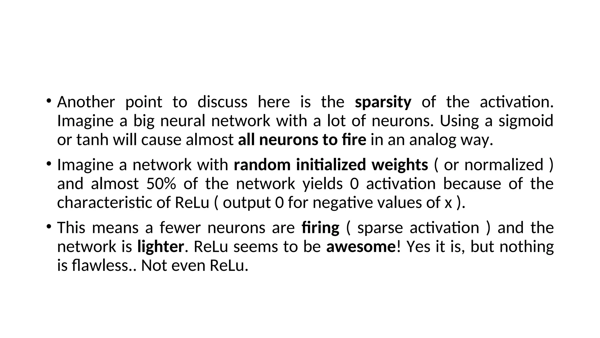 • Another point to discuss here is the sparsity of the activation.
Imagine a big neural network with a lot of neurons. Using a sigmoid
or tanh will cause almost all neurons to fire in an analog way.
• Imagine a network with random initialized weights ( or normalized )
and almost 50% of the network yields 0 activation because of the
characteristic of ReLu ( output 0 for negative values of x ).
• This means a fewer neurons are firing ( sparse activation ) and the
network is lighter. ReLu seems to be awesome! Yes it is, but nothing
is flawless.. Not even ReLu.
 