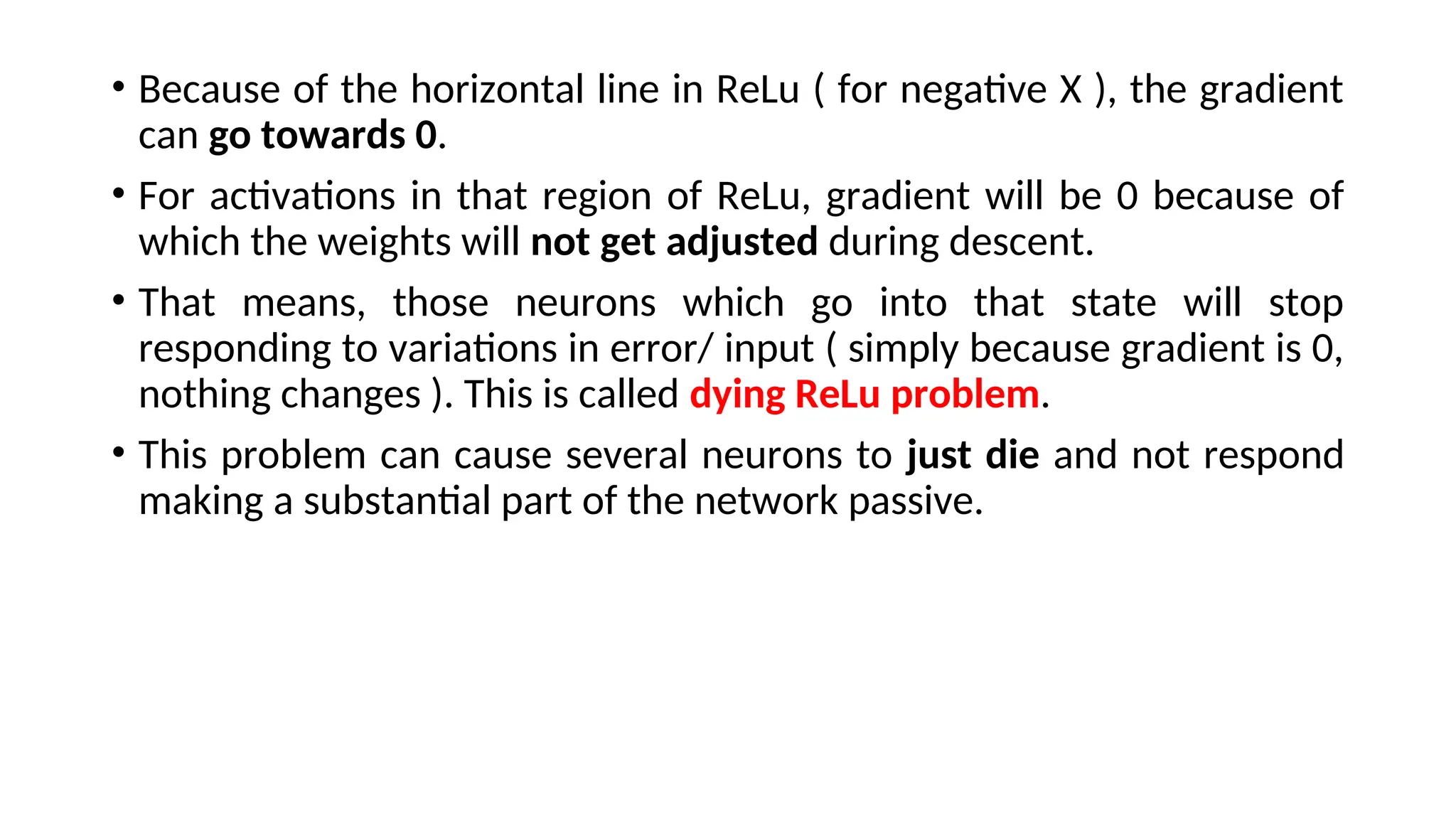 • Because of the horizontal line in ReLu ( for negative X ), the gradient
can go towards 0.
• For activations in that region of ReLu, gradient will be 0 because of
which the weights will not get adjusted during descent.
• That means, those neurons which go into that state will stop
responding to variations in error/ input ( simply because gradient is 0,
nothing changes ). This is called dying ReLu problem.
• This problem can cause several neurons to just die and not respond
making a substantial part of the network passive.
 