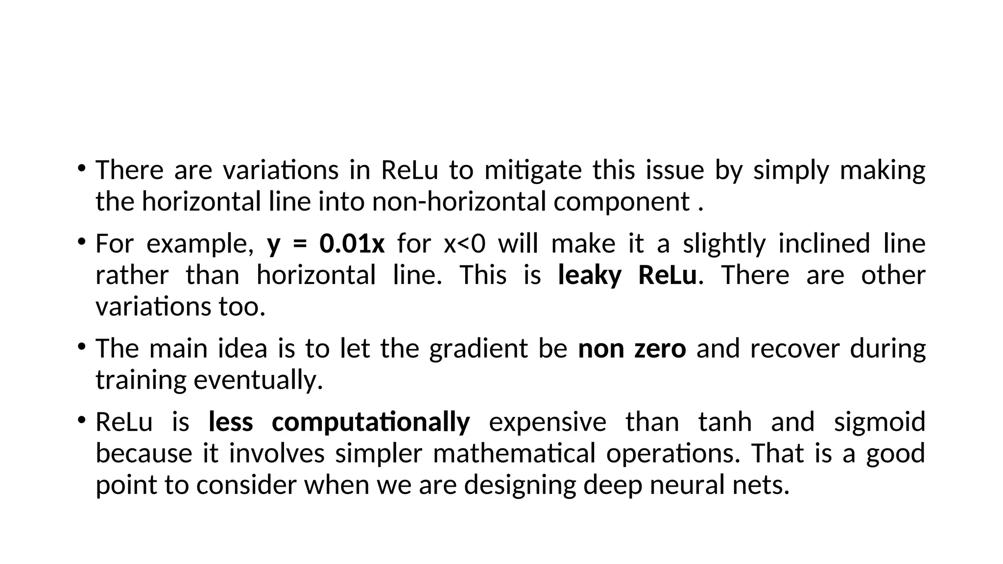 • There are variations in ReLu to mitigate this issue by simply making
the horizontal line into non-horizontal component .
• For example, y = 0.01x for x<0 will make it a slightly inclined line
rather than horizontal line. This is leaky ReLu. There are other
variations too.
• The main idea is to let the gradient be non zero and recover during
training eventually.
• ReLu is less computationally expensive than tanh and sigmoid
because it involves simpler mathematical operations. That is a good
point to consider when we are designing deep neural nets.
 