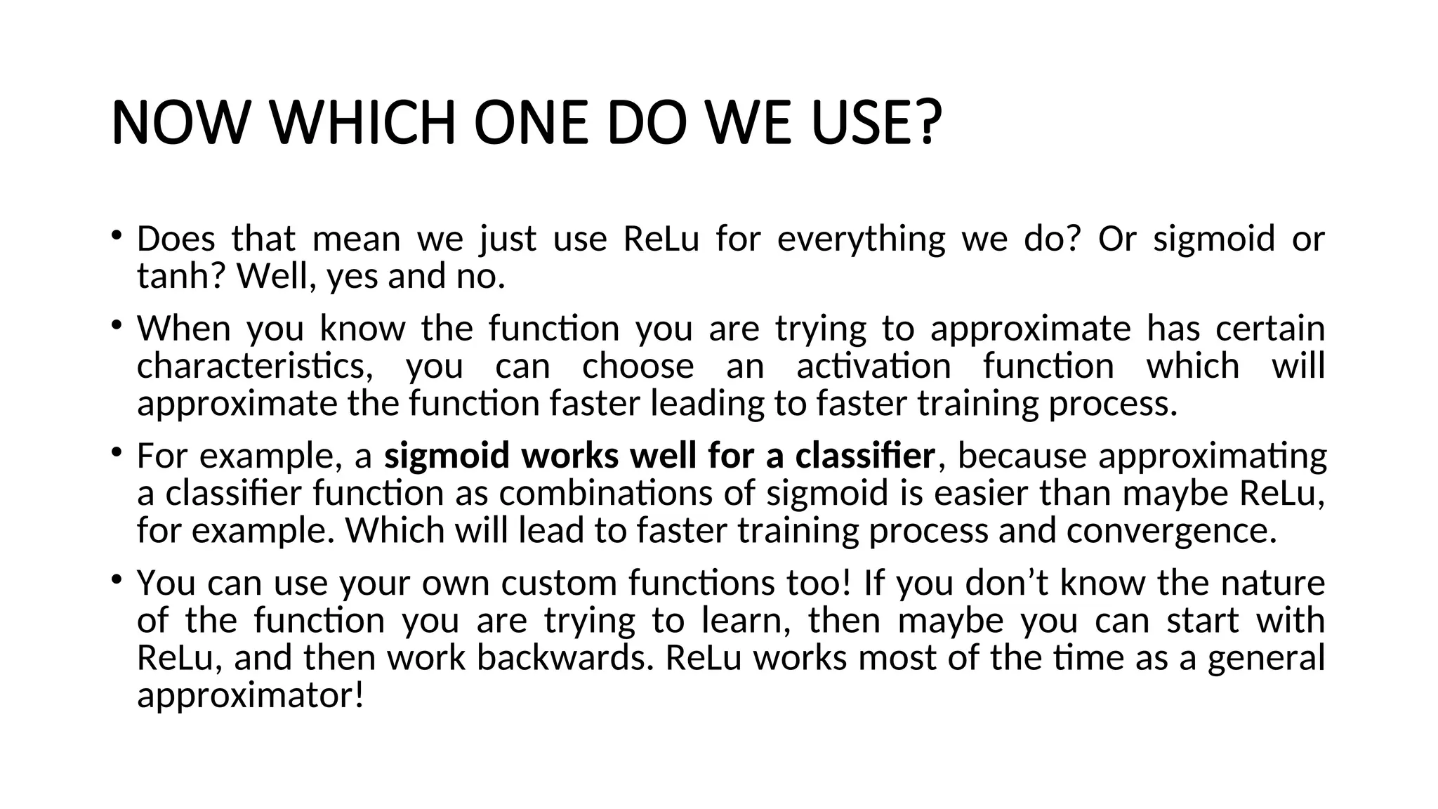 NOW WHICH ONE DO WE USE?
• Does that mean we just use ReLu for everything we do? Or sigmoid or
tanh? Well, yes and no.
• When you know the function you are trying to approximate has certain
characteristics, you can choose an activation function which will
approximate the function faster leading to faster training process.
• For example, a sigmoid works well for a classifier, because approximating
a classifier function as combinations of sigmoid is easier than maybe ReLu,
for example. Which will lead to faster training process and convergence.
• You can use your own custom functions too! If you don’t know the nature
of the function you are trying to learn, then maybe you can start with
ReLu, and then work backwards. ReLu works most of the time as a general
approximator!
 