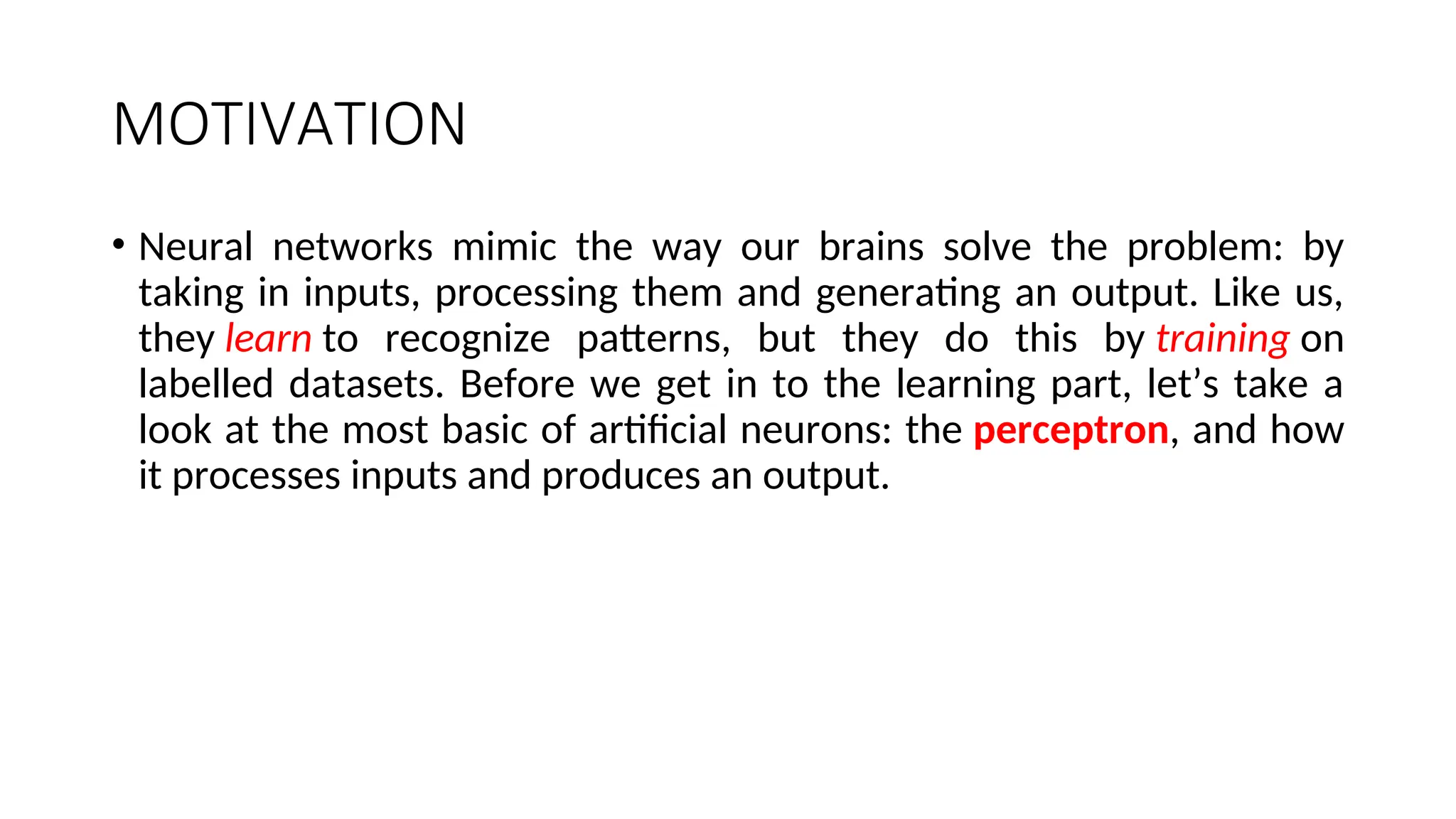 MOTIVATION
• Neural networks mimic the way our brains solve the problem: by
taking in inputs, processing them and generating an output. Like us,
they learn to recognize patterns, but they do this by training on
labelled datasets. Before we get in to the learning part, let’s take a
look at the most basic of artificial neurons: the perceptron, and how
it processes inputs and produces an output.
 