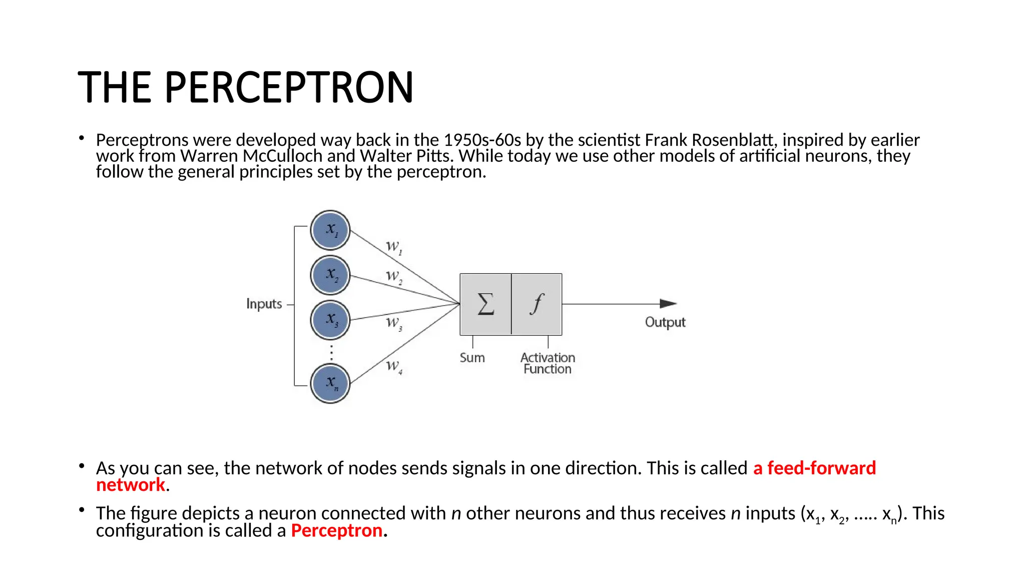 THE PERCEPTRON
• Perceptrons were developed way back in the 1950s-60s by the scientist Frank Rosenblatt, inspired by earlier
work from Warren McCulloch and Walter Pitts. While today we use other models of artificial neurons, they
follow the general principles set by the perceptron.
Model of an artificial neuron
• As you can see, the network of nodes sends signals in one direction. This is called a feed-forward
network.
• The figure depicts a neuron connected with n other neurons and thus receives n inputs (x1, x2, ….. xn). This
configuration is called a Perceptron.
 