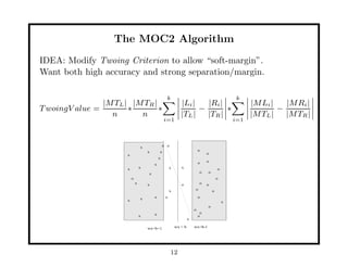 The MOC2 Algorithm
IDEA: Modify Twoing Criterion to allow “soft-margin”.
Want both high accuracy and strong separation/margin.

                                                     k                                            k
                |M TL | |M TR |                                |Li |   |Ri |                            |M Li |   |M Ri |
T woingV alue =        ∗        ∗                                    −       ∗                                  −
                  n       n                                    |TL |   |TR |                            |M TL |   |M TR |
                                                   i=1                                            i=1



                                   x               x o
                                       x       x                             o
                       x                                                          o
                                               x
                                                                             o    o
                                           x
                       x           x                    x      x                          o
                                       x                                     o    o
                           o                                                              o
                               x       x                       o             o    o
                                                        x                o            o

                                   x       x        o                        o
                       x                                                                      x
                                                                                  o
                                                                         o
                                           x                                  o
                                   x                                         o
                                                                     x

                                       wx=b+1               wx = b       wx=b-1




                                                         12
 