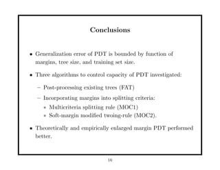 Conclusions


• Generalization error of PDT is bounded by function of
  margins, tree size, and training set size.

• Three algorithms to control capacity of PDT investigated:

  – Post-processing existing trees (FAT)
  – Incorporating margins into splitting criteria:
     ∗ Multicriteria splitting rule (MOC1)
     ∗ Soft-margin modiﬁed twoing-rule (MOC2).

• Theoretically and empirically enlarged margin PDT performed
  better.



                              16
 
