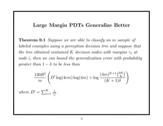 Large Margin PDTs Generalize Better

Theorem 0.1 Suppose we are able to classify an m sample of
labeled examples using a perception decision tree and suppose that
the tree obtained contained K decision nodes with margins γi at
node i, then we can bound the generalization error with probability
greater than 1 − δ to be less than

        130R2                             (4m)K+1 2K
                                                   K
                 D log(4em) log(4m) + log
          m                                 (K + 1)δ

              K    1
where D =     i=1 γi .
                    2




                                 3
 