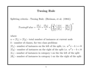 Twoing Rule

Splitting criteria - Twoing Rule: (Breiman, et al. (1984))

                                           k                   2
                          |TL | |TR |           |Li|   |Ri |
        T woingV alue =        ∗      ∗              −
                            n     n       i=1
                                                |TL | |TR |

where
n = |TL | + |TR | - total number of instances at current node
k - number of classes, for two class problems
|TL | - number of instances on the left of the split, i.e. wT x − b >= 0
|TR | - number of instances on the right of the split i.e. wT x − b < 0
|Li | - number of instances in category i on the the left of the split
|Ri | - number of instances in category i on the the right of the split



                                   5
 