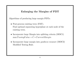 Enlarging the Margins of PDT

Algorithms of producing large margin PDTs:

 • Post-process existing trees (FAT).
   Find optimal separating hyperplane at each node of the
   existing trees.

 • Incorporate large Margin into splitting criteria (MOC1)
   max T woingV alue + C ∗ CurrentM argin

 • Incorporate large margin into goodness measure (MOC2)
   Modiﬁed Towing Rule.




                               6
 