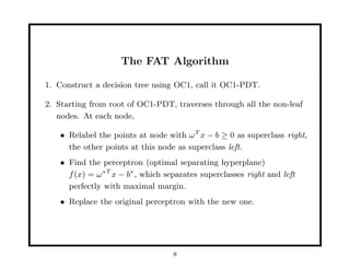 The FAT Algorithm

1. Construct a decision tree using OC1, call it OC1-PDT.

2. Starting from root of OC1-PDT, traverses through all the non-leaf
   nodes. At each node,

    • Relabel the points at node with ω T x − b ≥ 0 as superclass right,
      the other points at this node as superclass left.
    • Find the perceptron (optimal separating hyperplane)
      f (x) = ω ∗ T x − b∗ , which separates superclasses right and left
      perfectly with maximal margin.
    • Replace the original perceptron with the new one.




                                    8
 