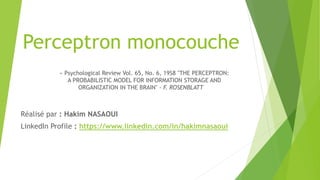 Perceptron monocouche
Réalisé par : Hakim NASAOUI
LinkedIn Profile : https://www.linkedin.com/in/hakimnasaoui
« Psychological Review Vol. 65, No. 6, 19S8 "THE PERCEPTRON:
A PROBABILISTIC MODEL FOR INFORMATION STORAGE AND
ORGANIZATION IN THE BRAIN" - F. ROSENBLATT
 