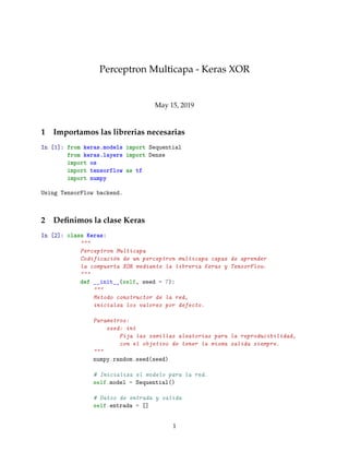 Perceptron Multicapa - Keras XOR
May 15, 2019
1 Importamos las librerias necesarias
In [1]: from keras.models import Sequential
from keras.layers import Dense
import os
import tensorflow as tf
import numpy
Using TensorFlow backend.
2 Deﬁnimos la clase Keras
In [2]: class Keras:
"""
Perceptron Multicapa
Codificación de un perceptron multicapa capaz de aprender
la compuerta XOR mediante la libreria Keras y TensorFlow.
"""
def __init__(self, seed = 7):
"""
Metodo constructor de la red,
inicialza los valores por defecto.
Parametros:
seed: int
Fija las semillas aleatorias para la reproducibilidad,
con el objetivo de tener la misma salida siempre.
"""
numpy.random.seed(seed)
# Inicializa el modelo para la red.
self.model = Sequential()
# Datos de entrada y salida
self.entrada = []
1
 