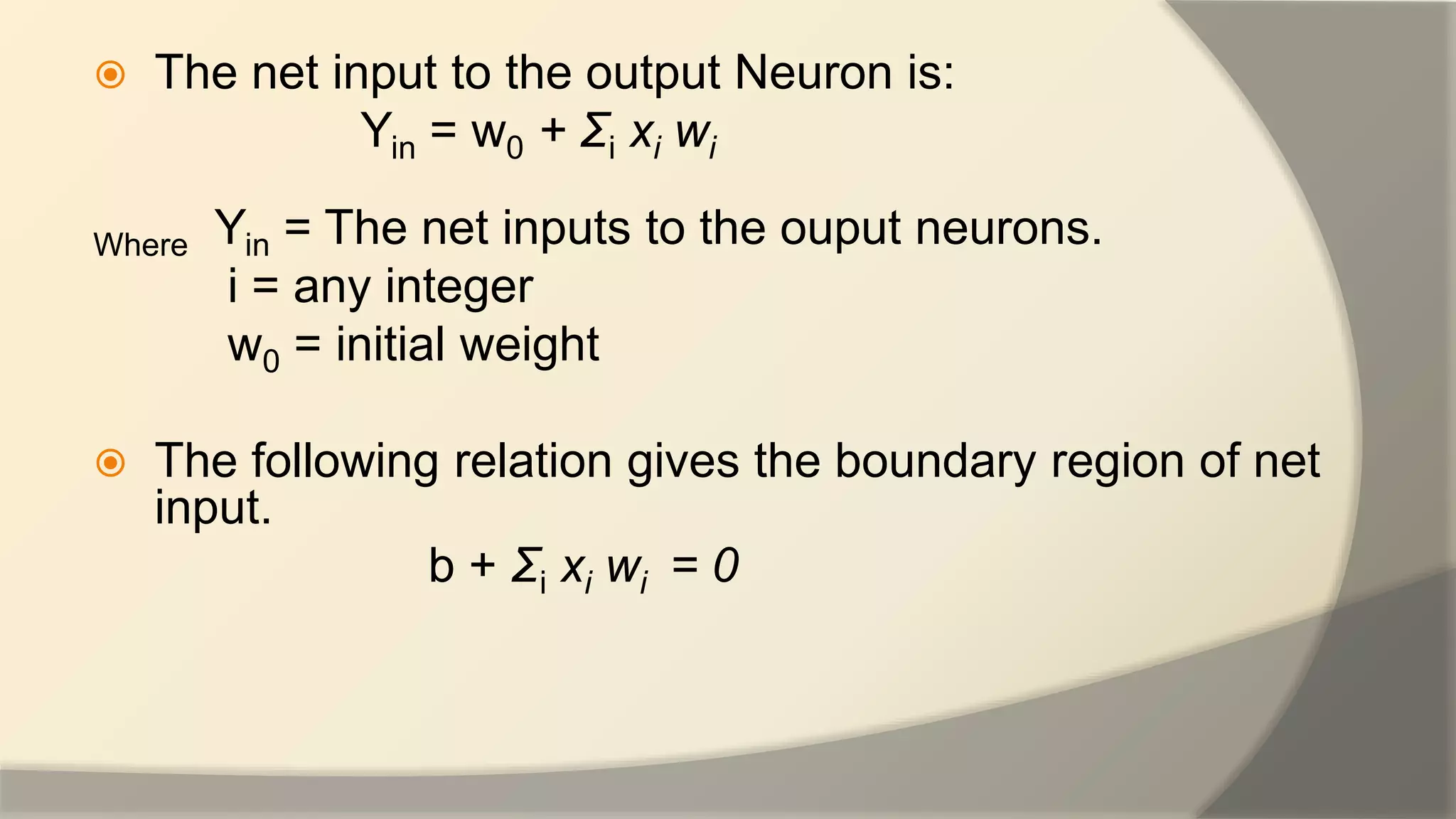  The net input to the output Neuron is:
Yin = w0 + Ʃi xi wi
Where Yin = The net inputs to the ouput neurons.
i = any integer
w0 = initial weight
 The following relation gives the boundary region of net
input.
b + Ʃi xi wi = 0
 