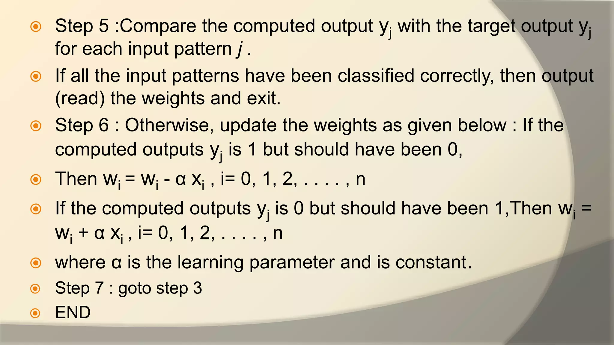  Step 5 :Compare the computed output yj with the target output yj
for each input pattern j .
 If all the input patterns have been classified correctly, then output
(read) the weights and exit.
 Step 6 : Otherwise, update the weights as given below : If the
computed outputs yj is 1 but should have been 0,
 Then wi = wi - α xi , i= 0, 1, 2, . . . . , n
 If the computed outputs yj is 0 but should have been 1,Then wi =
wi + α xi , i= 0, 1, 2, . . . . , n
 where α is the learning parameter and is constant.
 Step 7 : goto step 3
 END
 