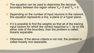  The equation can be used to determine the decision
boundary between the region where Yin> 0 and Yin < 0.
 Depending on the number of input neurons in the network.
this equation represents a line, a plane or a hyper-plane.
 If it is possible to find the weights so that all of the training
input vectors for which the correct response is 1. lie on the
either side of the boundary, then the problem is called
linearly separable.
 Otherwise. If the above criteria is not met, the problem is
called linearly non-separable.
 
