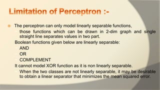  The perceptron can only model linearly separable functions,
− those functions which can be drawn in 2-dim graph and single
straight line separates values in two part.
Boolean functions given below are linearly separable:
− AND
− OR
− COMPLEMENT
It cannot model XOR function as it is non linearly separable.
− When the two classes are not linearly separable, it may be desirable
to obtain a linear separator that minimizes the mean squared error.
 