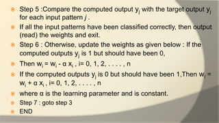  Step 5 :Compare the computed output yj with the target output yj
for each input pattern j .
 If all the input patterns have been classified correctly, then output
(read) the weights and exit.
 Step 6 : Otherwise, update the weights as given below : If the
computed outputs yj is 1 but should have been 0,
 Then wi = wi - α xi , i= 0, 1, 2, . . . . , n
 If the computed outputs yj is 0 but should have been 1,Then wi =
wi + α xi , i= 0, 1, 2, . . . . , n
 where α is the learning parameter and is constant.
 Step 7 : goto step 3
 END
 