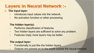  The input layer:
• Introduces input values into the network.
• No activation function or other processing.
The hidden layer(s):
• Performs classification of features.
• Two hidden layers are sufficient to solve any problem.
• Features imply more layers may be better.
The output layer:
• Functionally is just like the hidden layers.
• Outputs are passed on to the world outside the neural network.
 
