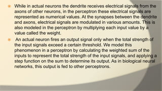  While in actual neurons the dendrite receives electrical signals from the
axons of other neurons, in the perceptron these electrical signals are
represented as numerical values. At the synapses between the dendrite
and axons, electrical signals are modulated in various amounts. This is
also modeled in the perceptron by multiplying each input value by a
value called the weight.
 An actual neuron fires an output signal only when the total strength of
the input signals exceed a certain threshold. We model this
phenomenon in a perceptron by calculating the weighted sum of the
inputs to represent the total strength of the input signals, and applying a
step function on the sum to determine its output. As in biological neural
networks, this output is fed to other perceptrons.
 