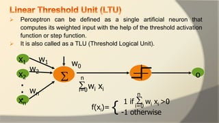  Perceptron can be defined as a single artificial neuron that
computes its weighted input with the help of the threshold activation
function or step function.
 It is also called as a TLU (Threshold Logical Unit).

x1
x2
xn
.
.
.
w1
w2
wn
w0
 wi xi
1 if  wi xi >0
f(xi)=
-1 otherwise
o
{
n
i=0
i=0
n
 