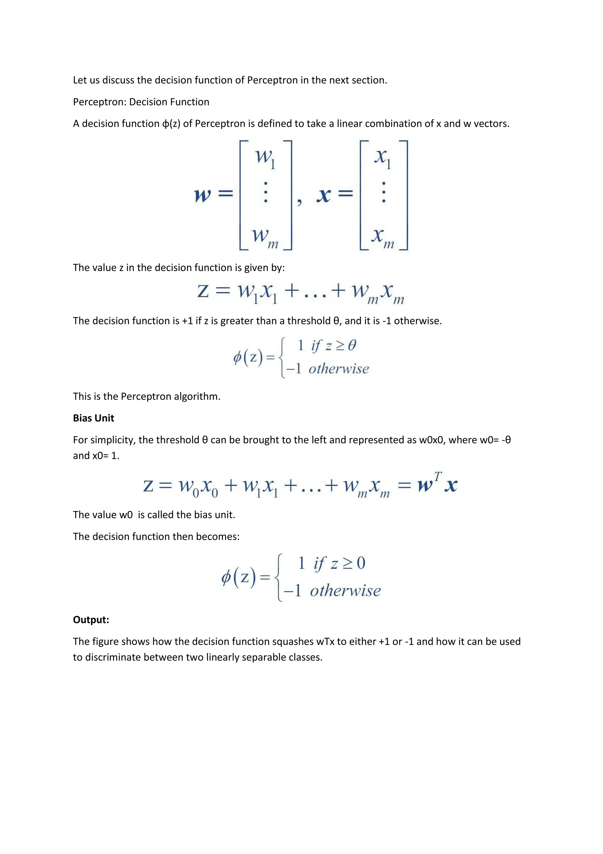 Let us discuss the decision function of Perceptron in the next section.
Perceptron: Decision Function
A decision function φ(z) of Perceptron is defined to take a linear combination of x and w vectors.
The value z in the decision function is given by:
The decision function is +1 if z is greater than a threshold θ, and it is -1 otherwise.
This is the Perceptron algorithm.
Bias Unit
For simplicity, the threshold θ can be brought to the left and represented as w0x0, where w0= -θ
and x0= 1.
The value w0 is called the bias unit.
The decision function then becomes:
Output:
The figure shows how the decision function squashes wTx to either +1 or -1 and how it can be used
to discriminate between two linearly separable classes.
 
