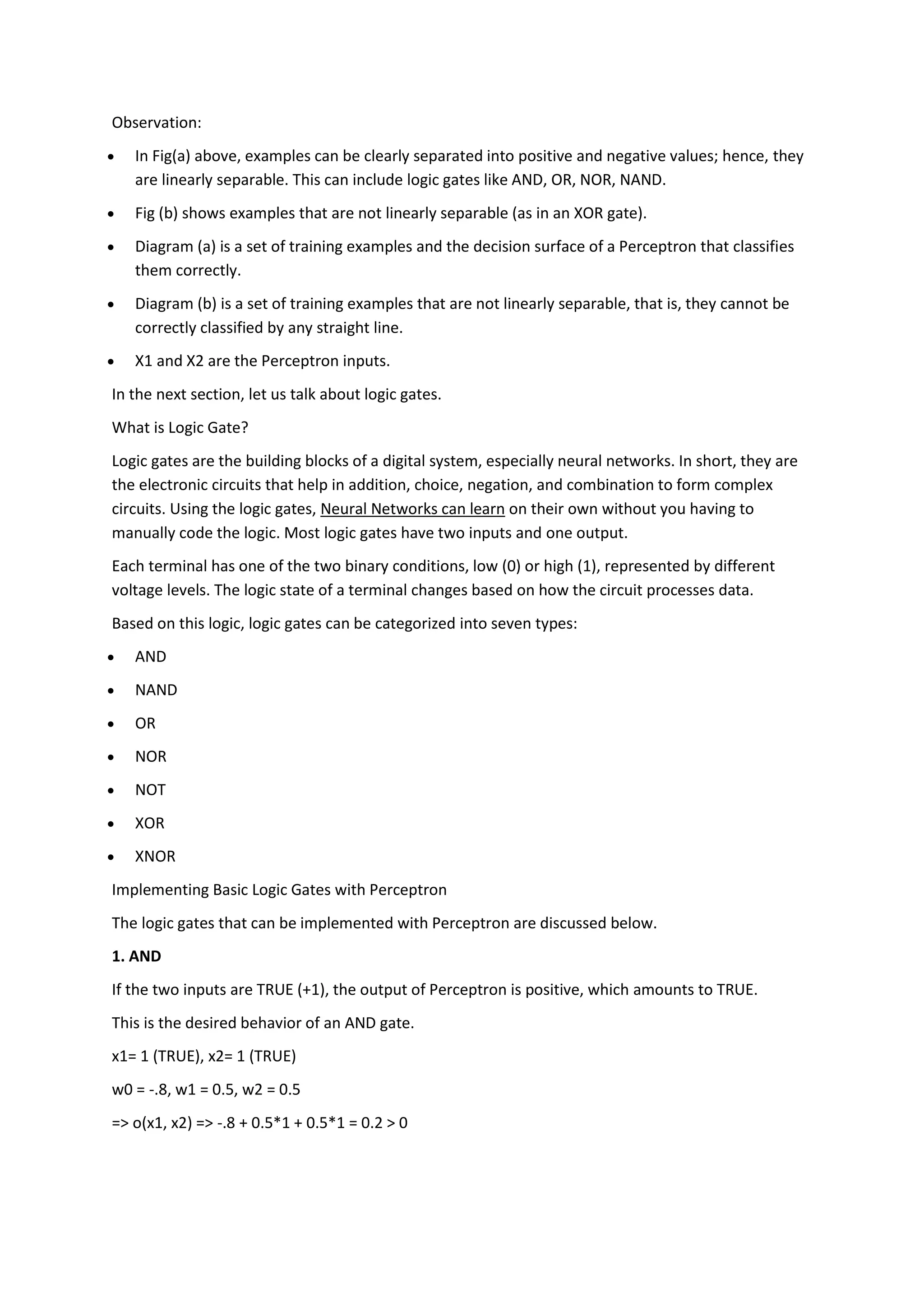 Observation:
 In Fig(a) above, examples can be clearly separated into positive and negative values; hence, they
are linearly separable. This can include logic gates like AND, OR, NOR, NAND.
 Fig (b) shows examples that are not linearly separable (as in an XOR gate).
 Diagram (a) is a set of training examples and the decision surface of a Perceptron that classifies
them correctly.
 Diagram (b) is a set of training examples that are not linearly separable, that is, they cannot be
correctly classified by any straight line.
 X1 and X2 are the Perceptron inputs.
In the next section, let us talk about logic gates.
What is Logic Gate?
Logic gates are the building blocks of a digital system, especially neural networks. In short, they are
the electronic circuits that help in addition, choice, negation, and combination to form complex
circuits. Using the logic gates, Neural Networks can learn on their own without you having to
manually code the logic. Most logic gates have two inputs and one output.
Each terminal has one of the two binary conditions, low (0) or high (1), represented by different
voltage levels. The logic state of a terminal changes based on how the circuit processes data.
Based on this logic, logic gates can be categorized into seven types:
 AND
 NAND
 OR
 NOR
 NOT
 XOR
 XNOR
Implementing Basic Logic Gates with Perceptron
The logic gates that can be implemented with Perceptron are discussed below.
1. AND
If the two inputs are TRUE (+1), the output of Perceptron is positive, which amounts to TRUE.
This is the desired behavior of an AND gate.
x1= 1 (TRUE), x2= 1 (TRUE)
w0 = -.8, w1 = 0.5, w2 = 0.5
=> o(x1, x2) => -.8 + 0.5*1 + 0.5*1 = 0.2 > 0
 