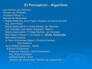El Perceptron - Algoritmo
Leer Numero_de_Patrones:
 Numero_de_Entradas;
 Inicializar Pesos( i );
 Numero de Iteraciones;
1. Repita Hasta hay_error=Falso o Numero de iteraciones>500
   Hay_Error=Falso
   Repita desde patron=1 Hasta Numero_de_Patrones
   Leer Entradas, Leer Salida_Esperada, Neta=0
   Repita desde patron =1 Hasta Numero _de_Entradas
   Neta=Neta+( Pesos( I )* Entradas( I ) ) [Suma Ponderada]
   Neta=Neta+Umbral
   Si Neta ≥0 entonces Salida=1 [Funcion Escalon]
                Sino Salida=0
    Error=Salida_Esperada – Salida
     Si Error<>0 Entonces
        Pesos (i)= Pesos(i) + (Error*Entradas(i))
        Hay_Error=Verdadero
        Umbral=Umbral + Error
         Numero_de_Iteraciones = Numero_de_Iteraciones +1
 