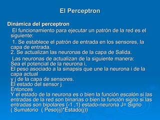 El Perceptron

Dinámica del perceptron
  El funcionamiento para ejecutar un patrón de la red es el
 siguiente:
  1. Se establece el patrón de entrada en los sensores, la
 capa de entrada.
 2. Se actualizan las neuronas de la capa de Salida.
  Las neuronas de actualizan de la siguiente manera:
 Sea el potencial de la neurona i,
 El peso asociado a la sinapsis que une la neurona i de la
 capa actual
 y j de la capa de sensores.
 El estado del sensor j
 Entonces
 Y el estado de la neurona es o bien la función escalón si las
 entradas de la red son binarias o bien la función signo si las
 entradas son bipolares {-1 ,1} estado-neurona J= Signo
 ( Sumatorio ( Peso(ij)*Estado(j))
 