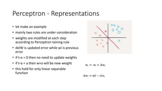 Perceptron - Representations
• let make an example
• mainly two rules are under consideration
• weights are modified at each step
according to Perceptron taining rule
• delW is updated error while wi is previous
error
• if t-o = 0 then no need to update weights
• if t-o = a then w+a will be new weight
• this hold for only linear separable
function
 