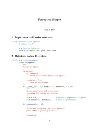 Perceptron Simple
May 8, 2019
1 Importamos las librerias necesarias
In [1]: #!/usr/bin/env python3
# coding: utf-8
# # Importar librerías
from pylab import rand, plot, show, norm
2 Deﬁnimos la clase Perceptron
In [2]: # # Clase Perceptron
class Perceptron:
"""
Perceptron Simple
Parametros:
w_: array-1d
Pesos actualizados después del ajuste.
tasaApren_: float
Tasa de aprendizaje.
"""
def __init__(self, w_= rand(2)*2-1, tasaApren_ = 0.1):
"""
Metodo constructor del preceptron,
inicialza los valores por defecto.
"""
self.w = w_ # Vector w, representa los pesos.
self.tasaApren = tasaApren_ # Tasa de aprendizaje.
def respuesta(self, x):
"""
Salida del perceptron, aplica el producto
punto entre w (pesos) y x (data).
Parametros:
1
 