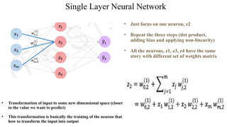 Single Layer Neural Network
• Just focus on one neuron, z2
• Repeat the three steps (dot product,
adding bias and applying non-linearity)
• All the neurons, z1, z3, z4 have the same
story with different set of weights matrix
• Transformation of input to some new dimensional space (closer
to the value we want to predict)
• This transformation is basically the training of the neuron that
how to transform the input into output
 
